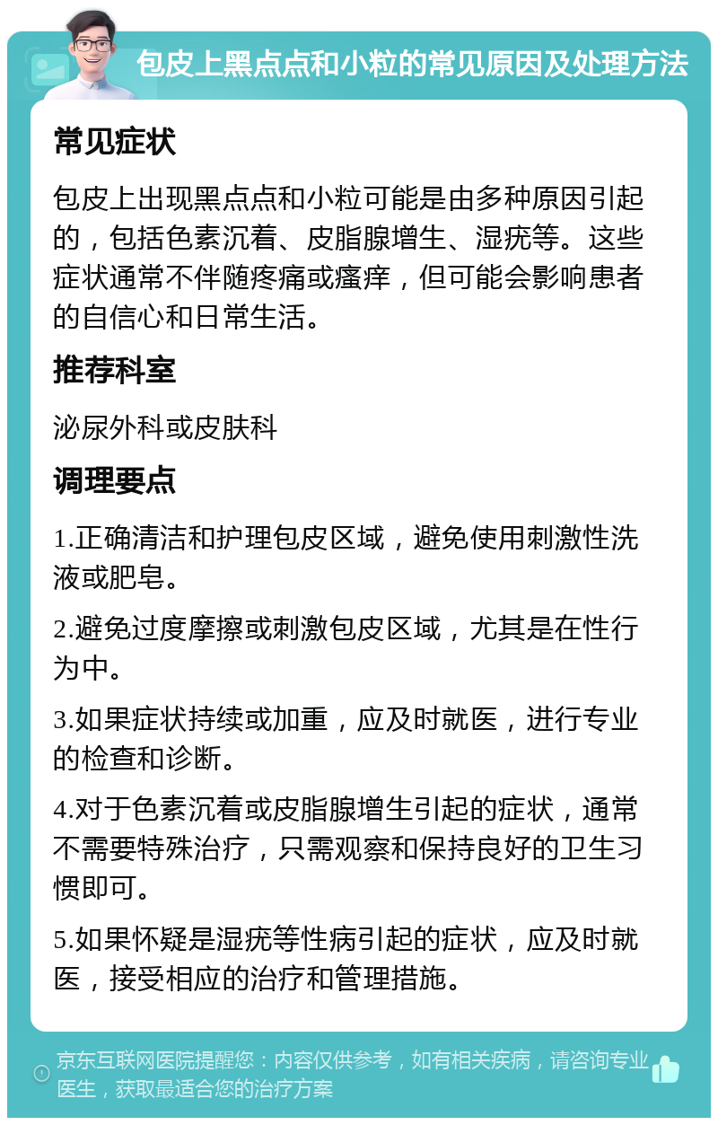 包皮上黑点点和小粒的常见原因及处理方法 常见症状 包皮上出现黑点点和小粒可能是由多种原因引起的，包括色素沉着、皮脂腺增生、湿疣等。这些症状通常不伴随疼痛或瘙痒，但可能会影响患者的自信心和日常生活。 推荐科室 泌尿外科或皮肤科 调理要点 1.正确清洁和护理包皮区域，避免使用刺激性洗液或肥皂。 2.避免过度摩擦或刺激包皮区域，尤其是在性行为中。 3.如果症状持续或加重，应及时就医，进行专业的检查和诊断。 4.对于色素沉着或皮脂腺增生引起的症状，通常不需要特殊治疗，只需观察和保持良好的卫生习惯即可。 5.如果怀疑是湿疣等性病引起的症状，应及时就医，接受相应的治疗和管理措施。