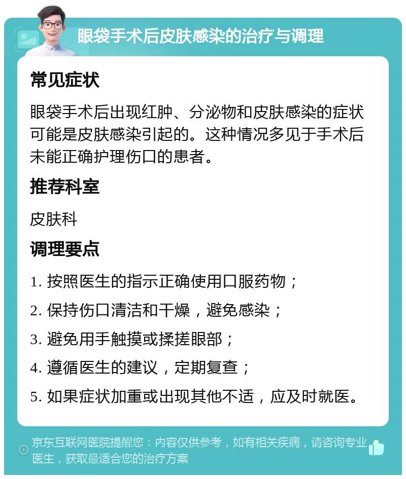 眼袋手术后皮肤感染的治疗与调理 常见症状 眼袋手术后出现红肿、分泌物和皮肤感染的症状可能是皮肤感染引起的。这种情况多见于手术后未能正确护理伤口的患者。 推荐科室 皮肤科 调理要点 1. 按照医生的指示正确使用口服药物； 2. 保持伤口清洁和干燥，避免感染； 3. 避免用手触摸或揉搓眼部； 4. 遵循医生的建议，定期复查； 5. 如果症状加重或出现其他不适，应及时就医。