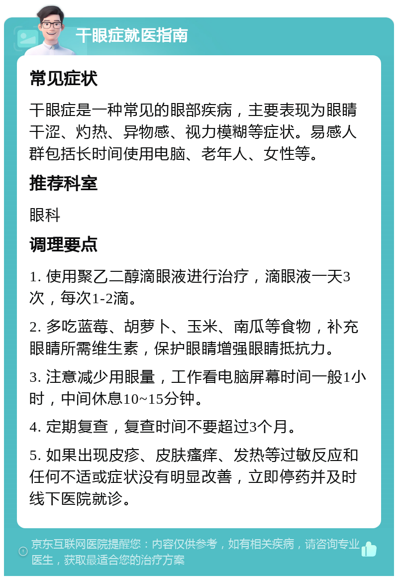 干眼症就医指南 常见症状 干眼症是一种常见的眼部疾病，主要表现为眼睛干涩、灼热、异物感、视力模糊等症状。易感人群包括长时间使用电脑、老年人、女性等。 推荐科室 眼科 调理要点 1. 使用聚乙二醇滴眼液进行治疗，滴眼液一天3次，每次1-2滴。 2. 多吃蓝莓、胡萝卜、玉米、南瓜等食物，补充眼睛所需维生素，保护眼睛增强眼睛抵抗力。 3. 注意减少用眼量，工作看电脑屏幕时间一般1小时，中间休息10~15分钟。 4. 定期复查，复查时间不要超过3个月。 5. 如果出现皮疹、皮肤瘙痒、发热等过敏反应和任何不适或症状没有明显改善，立即停药并及时线下医院就诊。