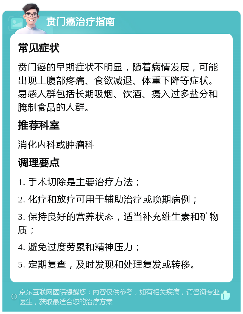 贲门癌治疗指南 常见症状 贲门癌的早期症状不明显，随着病情发展，可能出现上腹部疼痛、食欲减退、体重下降等症状。易感人群包括长期吸烟、饮酒、摄入过多盐分和腌制食品的人群。 推荐科室 消化内科或肿瘤科 调理要点 1. 手术切除是主要治疗方法； 2. 化疗和放疗可用于辅助治疗或晚期病例； 3. 保持良好的营养状态，适当补充维生素和矿物质； 4. 避免过度劳累和精神压力； 5. 定期复查，及时发现和处理复发或转移。