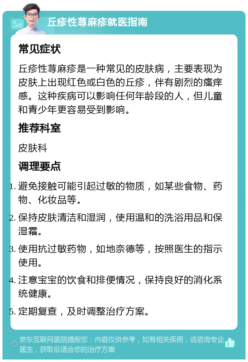 丘疹性荨麻疹就医指南 常见症状 丘疹性荨麻疹是一种常见的皮肤病，主要表现为皮肤上出现红色或白色的丘疹，伴有剧烈的瘙痒感。这种疾病可以影响任何年龄段的人，但儿童和青少年更容易受到影响。 推荐科室 皮肤科 调理要点 避免接触可能引起过敏的物质，如某些食物、药物、化妆品等。 保持皮肤清洁和湿润，使用温和的洗浴用品和保湿霜。 使用抗过敏药物，如地奈德等，按照医生的指示使用。 注意宝宝的饮食和排便情况，保持良好的消化系统健康。 定期复查，及时调整治疗方案。