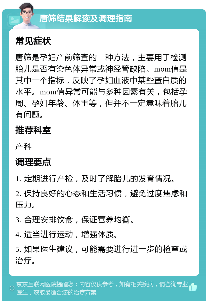 唐筛结果解读及调理指南 常见症状 唐筛是孕妇产前筛查的一种方法，主要用于检测胎儿是否有染色体异常或神经管缺陷。mom值是其中一个指标，反映了孕妇血液中某些蛋白质的水平。mom值异常可能与多种因素有关，包括孕周、孕妇年龄、体重等，但并不一定意味着胎儿有问题。 推荐科室 产科 调理要点 1. 定期进行产检，及时了解胎儿的发育情况。 2. 保持良好的心态和生活习惯，避免过度焦虑和压力。 3. 合理安排饮食，保证营养均衡。 4. 适当进行运动，增强体质。 5. 如果医生建议，可能需要进行进一步的检查或治疗。