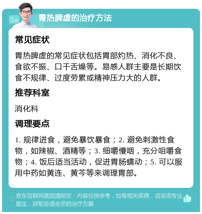 胃热脾虚的治疗方法 常见症状 胃热脾虚的常见症状包括胃部灼热、消化不良、食欲不振、口干舌燥等。易感人群主要是长期饮食不规律、过度劳累或精神压力大的人群。 推荐科室 消化科 调理要点 1. 规律进食，避免暴饮暴食；2. 避免刺激性食物，如辣椒、酒精等；3. 细嚼慢咽，充分咀嚼食物；4. 饭后适当活动，促进胃肠蠕动；5. 可以服用中药如黄连、黄芩等来调理胃部。