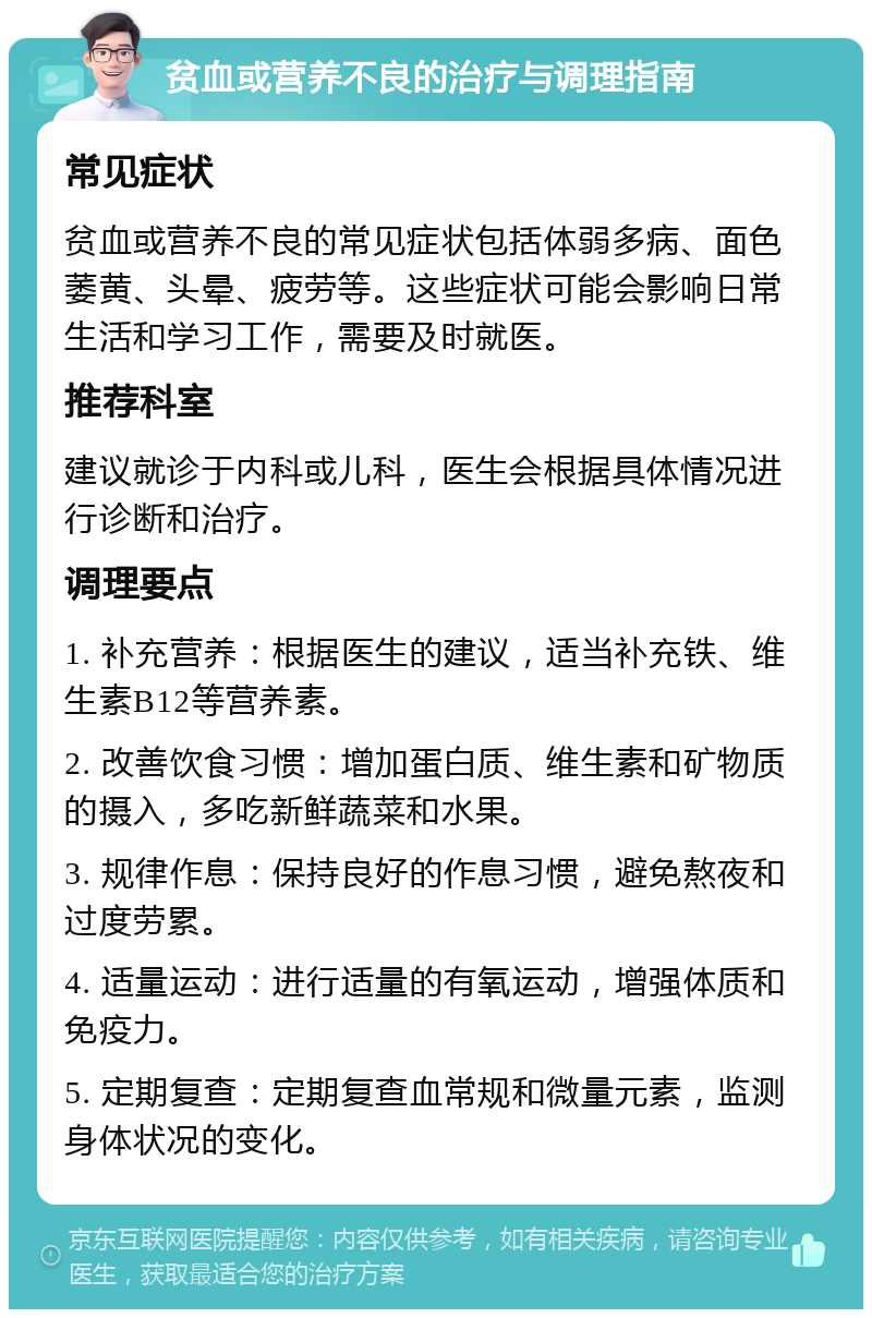 贫血或营养不良的治疗与调理指南 常见症状 贫血或营养不良的常见症状包括体弱多病、面色萎黄、头晕、疲劳等。这些症状可能会影响日常生活和学习工作，需要及时就医。 推荐科室 建议就诊于内科或儿科，医生会根据具体情况进行诊断和治疗。 调理要点 1. 补充营养：根据医生的建议，适当补充铁、维生素B12等营养素。 2. 改善饮食习惯：增加蛋白质、维生素和矿物质的摄入，多吃新鲜蔬菜和水果。 3. 规律作息：保持良好的作息习惯，避免熬夜和过度劳累。 4. 适量运动：进行适量的有氧运动，增强体质和免疫力。 5. 定期复查：定期复查血常规和微量元素，监测身体状况的变化。