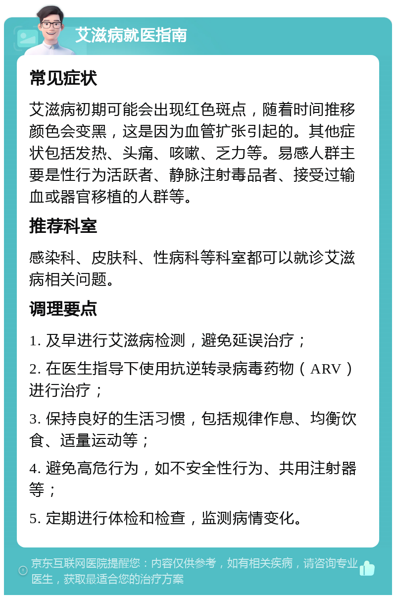 艾滋病就医指南 常见症状 艾滋病初期可能会出现红色斑点，随着时间推移颜色会变黑，这是因为血管扩张引起的。其他症状包括发热、头痛、咳嗽、乏力等。易感人群主要是性行为活跃者、静脉注射毒品者、接受过输血或器官移植的人群等。 推荐科室 感染科、皮肤科、性病科等科室都可以就诊艾滋病相关问题。 调理要点 1. 及早进行艾滋病检测，避免延误治疗； 2. 在医生指导下使用抗逆转录病毒药物（ARV）进行治疗； 3. 保持良好的生活习惯，包括规律作息、均衡饮食、适量运动等； 4. 避免高危行为，如不安全性行为、共用注射器等； 5. 定期进行体检和检查，监测病情变化。