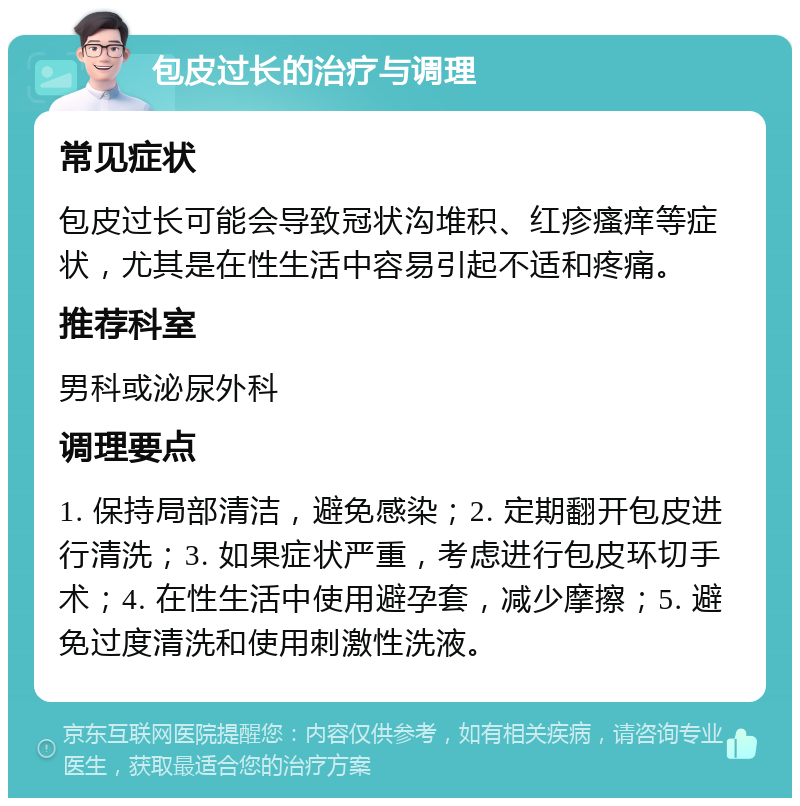 包皮过长的治疗与调理 常见症状 包皮过长可能会导致冠状沟堆积、红疹瘙痒等症状，尤其是在性生活中容易引起不适和疼痛。 推荐科室 男科或泌尿外科 调理要点 1. 保持局部清洁，避免感染；2. 定期翻开包皮进行清洗；3. 如果症状严重，考虑进行包皮环切手术；4. 在性生活中使用避孕套，减少摩擦；5. 避免过度清洗和使用刺激性洗液。