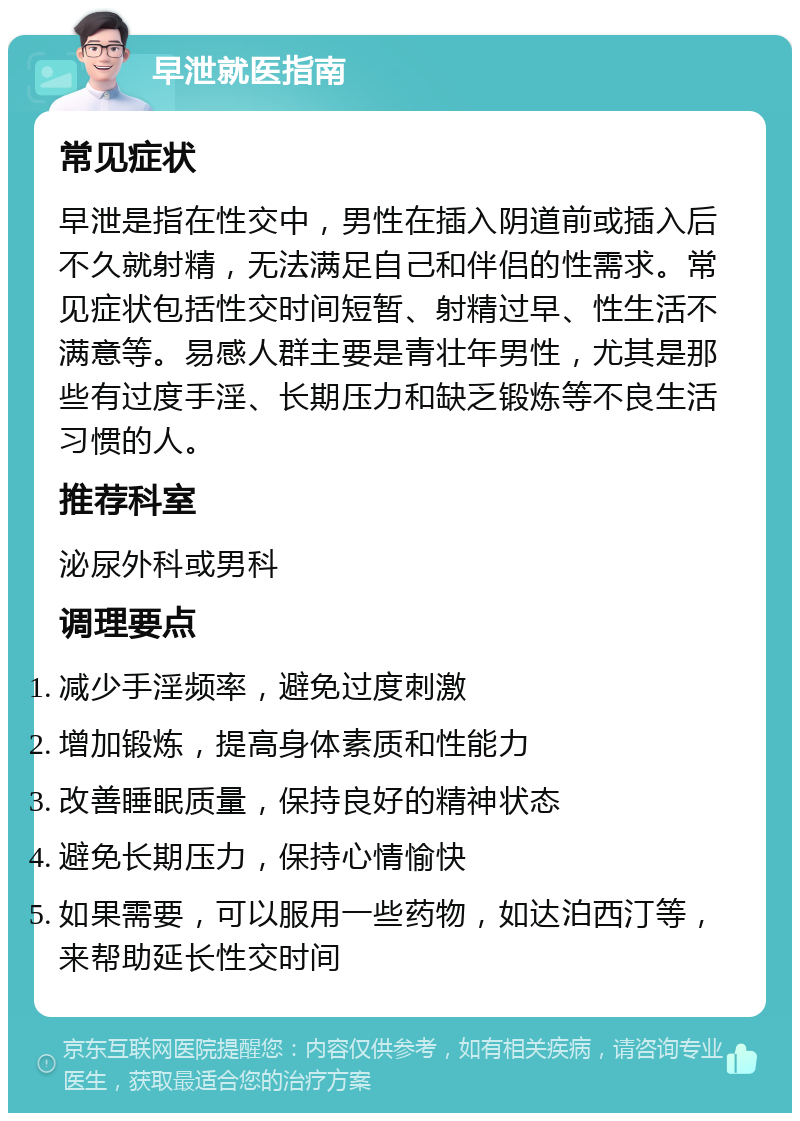 早泄就医指南 常见症状 早泄是指在性交中，男性在插入阴道前或插入后不久就射精，无法满足自己和伴侣的性需求。常见症状包括性交时间短暂、射精过早、性生活不满意等。易感人群主要是青壮年男性，尤其是那些有过度手淫、长期压力和缺乏锻炼等不良生活习惯的人。 推荐科室 泌尿外科或男科 调理要点 减少手淫频率，避免过度刺激 增加锻炼，提高身体素质和性能力 改善睡眠质量，保持良好的精神状态 避免长期压力，保持心情愉快 如果需要，可以服用一些药物，如达泊西汀等，来帮助延长性交时间