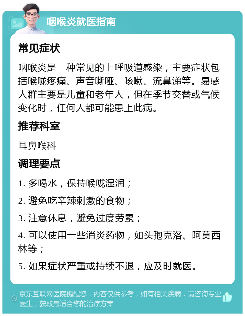 咽喉炎就医指南 常见症状 咽喉炎是一种常见的上呼吸道感染，主要症状包括喉咙疼痛、声音嘶哑、咳嗽、流鼻涕等。易感人群主要是儿童和老年人，但在季节交替或气候变化时，任何人都可能患上此病。 推荐科室 耳鼻喉科 调理要点 1. 多喝水，保持喉咙湿润； 2. 避免吃辛辣刺激的食物； 3. 注意休息，避免过度劳累； 4. 可以使用一些消炎药物，如头孢克洛、阿莫西林等； 5. 如果症状严重或持续不退，应及时就医。