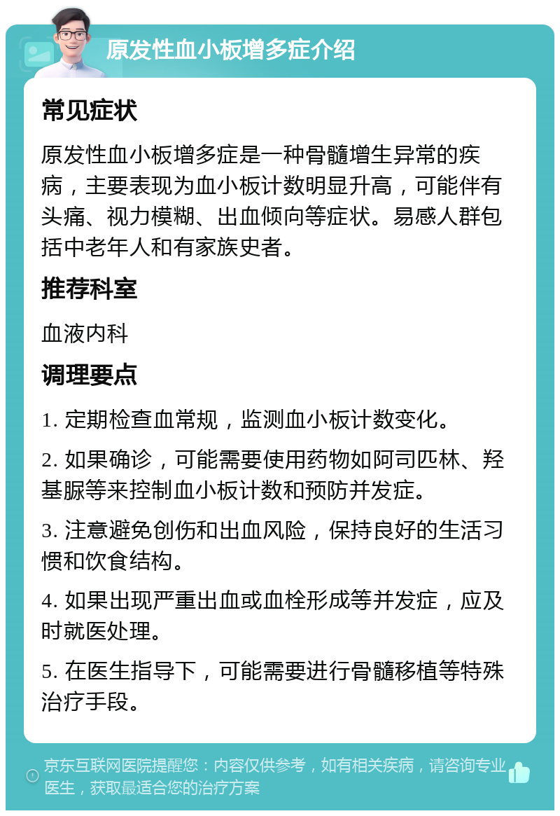 原发性血小板增多症介绍 常见症状 原发性血小板增多症是一种骨髓增生异常的疾病，主要表现为血小板计数明显升高，可能伴有头痛、视力模糊、出血倾向等症状。易感人群包括中老年人和有家族史者。 推荐科室 血液内科 调理要点 1. 定期检查血常规，监测血小板计数变化。 2. 如果确诊，可能需要使用药物如阿司匹林、羟基脲等来控制血小板计数和预防并发症。 3. 注意避免创伤和出血风险，保持良好的生活习惯和饮食结构。 4. 如果出现严重出血或血栓形成等并发症，应及时就医处理。 5. 在医生指导下，可能需要进行骨髓移植等特殊治疗手段。