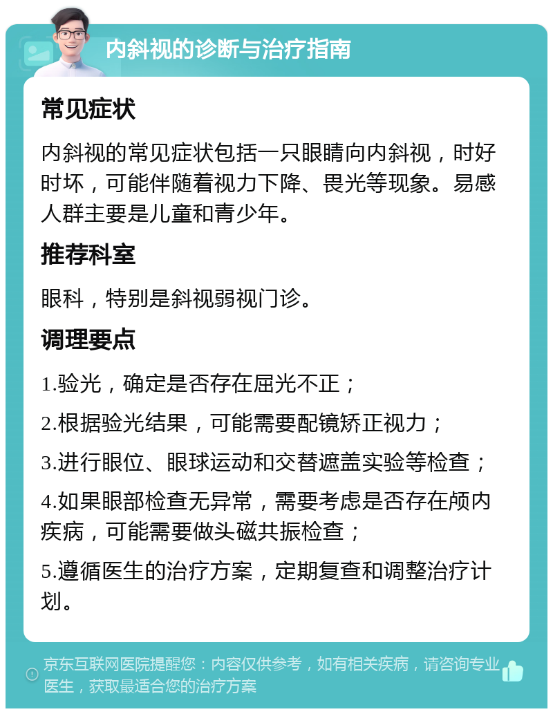 内斜视的诊断与治疗指南 常见症状 内斜视的常见症状包括一只眼睛向内斜视，时好时坏，可能伴随着视力下降、畏光等现象。易感人群主要是儿童和青少年。 推荐科室 眼科，特别是斜视弱视门诊。 调理要点 1.验光，确定是否存在屈光不正； 2.根据验光结果，可能需要配镜矫正视力； 3.进行眼位、眼球运动和交替遮盖实验等检查； 4.如果眼部检查无异常，需要考虑是否存在颅内疾病，可能需要做头磁共振检查； 5.遵循医生的治疗方案，定期复查和调整治疗计划。