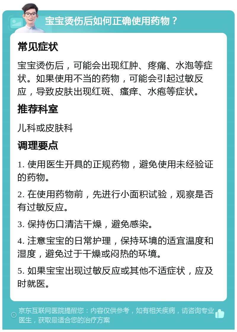 宝宝烫伤后如何正确使用药物？ 常见症状 宝宝烫伤后，可能会出现红肿、疼痛、水泡等症状。如果使用不当的药物，可能会引起过敏反应，导致皮肤出现红斑、瘙痒、水疱等症状。 推荐科室 儿科或皮肤科 调理要点 1. 使用医生开具的正规药物，避免使用未经验证的药物。 2. 在使用药物前，先进行小面积试验，观察是否有过敏反应。 3. 保持伤口清洁干燥，避免感染。 4. 注意宝宝的日常护理，保持环境的适宜温度和湿度，避免过于干燥或闷热的环境。 5. 如果宝宝出现过敏反应或其他不适症状，应及时就医。