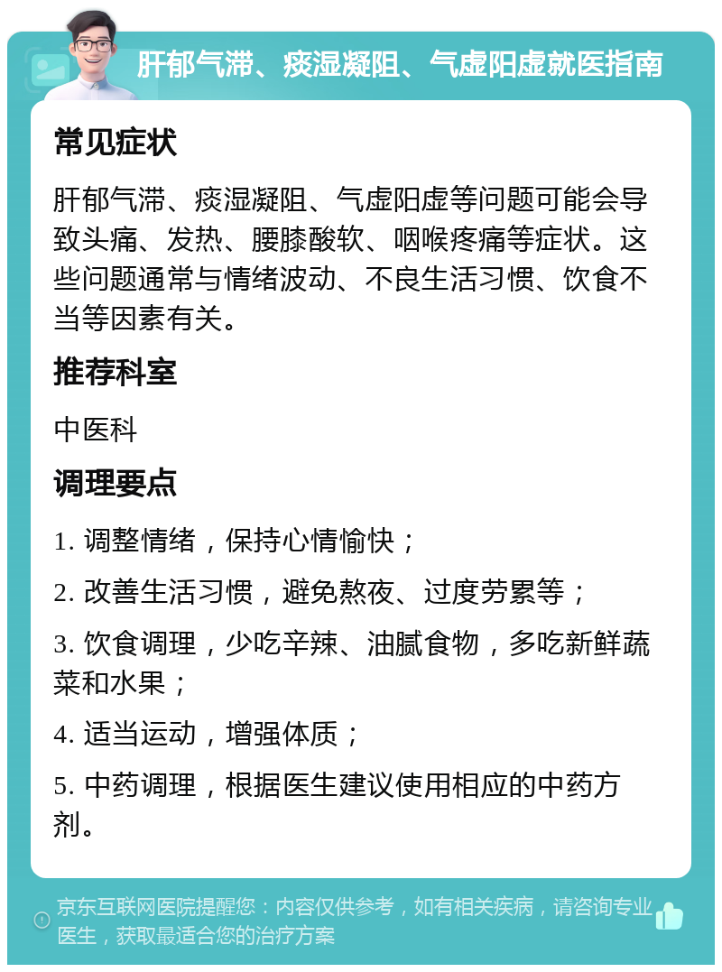 肝郁气滞、痰湿凝阻、气虚阳虚就医指南 常见症状 肝郁气滞、痰湿凝阻、气虚阳虚等问题可能会导致头痛、发热、腰膝酸软、咽喉疼痛等症状。这些问题通常与情绪波动、不良生活习惯、饮食不当等因素有关。 推荐科室 中医科 调理要点 1. 调整情绪，保持心情愉快； 2. 改善生活习惯，避免熬夜、过度劳累等； 3. 饮食调理，少吃辛辣、油腻食物，多吃新鲜蔬菜和水果； 4. 适当运动，增强体质； 5. 中药调理，根据医生建议使用相应的中药方剂。