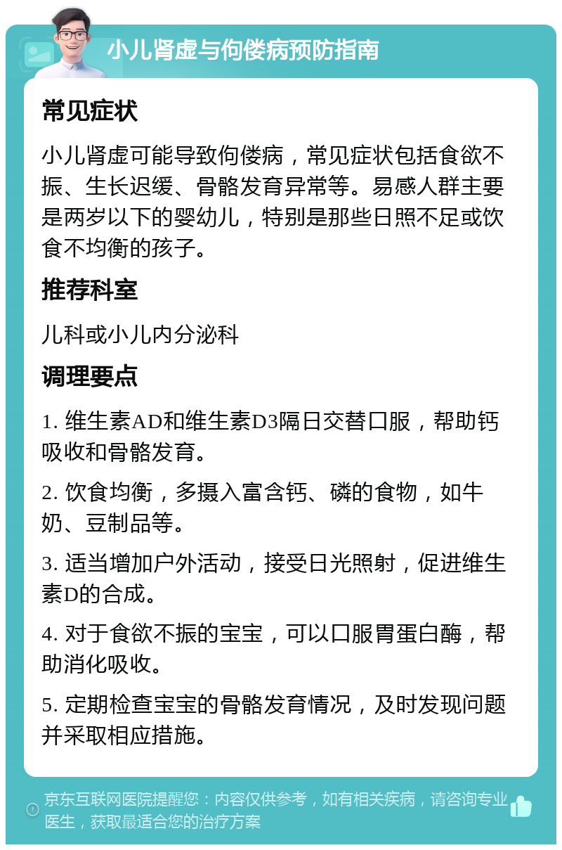 小儿肾虚与佝偻病预防指南 常见症状 小儿肾虚可能导致佝偻病，常见症状包括食欲不振、生长迟缓、骨骼发育异常等。易感人群主要是两岁以下的婴幼儿，特别是那些日照不足或饮食不均衡的孩子。 推荐科室 儿科或小儿内分泌科 调理要点 1. 维生素AD和维生素D3隔日交替口服，帮助钙吸收和骨骼发育。 2. 饮食均衡，多摄入富含钙、磷的食物，如牛奶、豆制品等。 3. 适当增加户外活动，接受日光照射，促进维生素D的合成。 4. 对于食欲不振的宝宝，可以口服胃蛋白酶，帮助消化吸收。 5. 定期检查宝宝的骨骼发育情况，及时发现问题并采取相应措施。