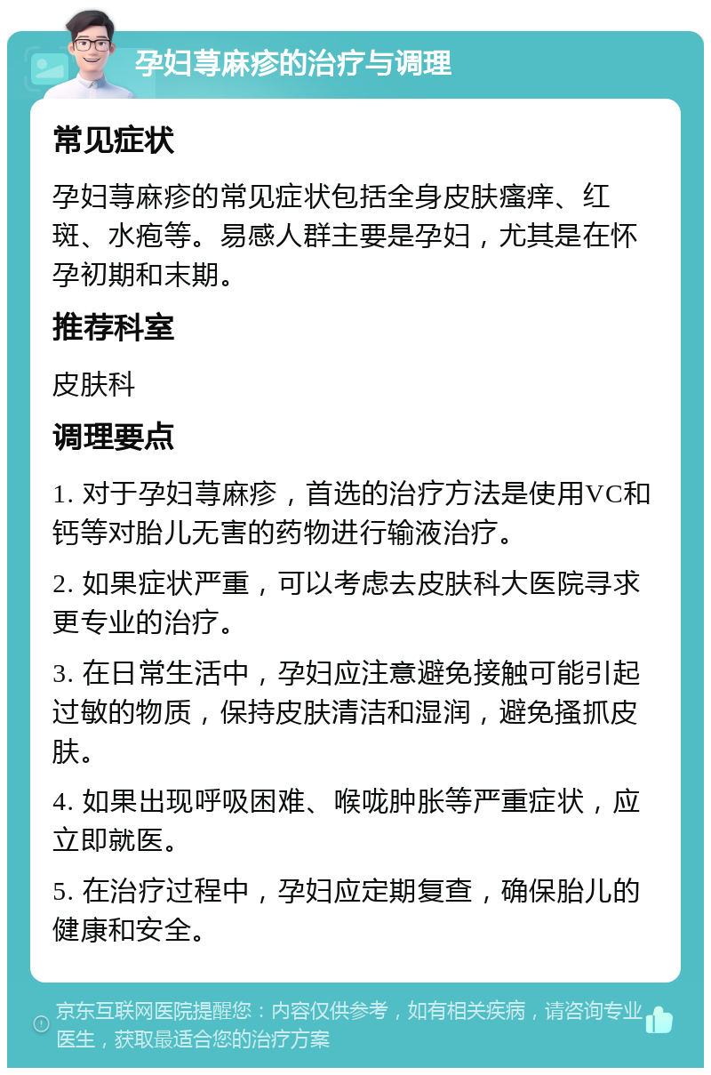 孕妇荨麻疹的治疗与调理 常见症状 孕妇荨麻疹的常见症状包括全身皮肤瘙痒、红斑、水疱等。易感人群主要是孕妇，尤其是在怀孕初期和末期。 推荐科室 皮肤科 调理要点 1. 对于孕妇荨麻疹，首选的治疗方法是使用VC和钙等对胎儿无害的药物进行输液治疗。 2. 如果症状严重，可以考虑去皮肤科大医院寻求更专业的治疗。 3. 在日常生活中，孕妇应注意避免接触可能引起过敏的物质，保持皮肤清洁和湿润，避免搔抓皮肤。 4. 如果出现呼吸困难、喉咙肿胀等严重症状，应立即就医。 5. 在治疗过程中，孕妇应定期复查，确保胎儿的健康和安全。