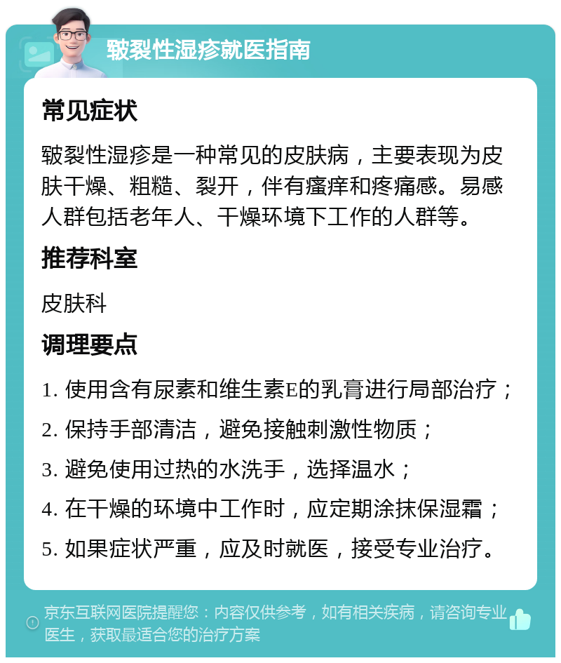 皲裂性湿疹就医指南 常见症状 皲裂性湿疹是一种常见的皮肤病，主要表现为皮肤干燥、粗糙、裂开，伴有瘙痒和疼痛感。易感人群包括老年人、干燥环境下工作的人群等。 推荐科室 皮肤科 调理要点 1. 使用含有尿素和维生素E的乳膏进行局部治疗； 2. 保持手部清洁，避免接触刺激性物质； 3. 避免使用过热的水洗手，选择温水； 4. 在干燥的环境中工作时，应定期涂抹保湿霜； 5. 如果症状严重，应及时就医，接受专业治疗。