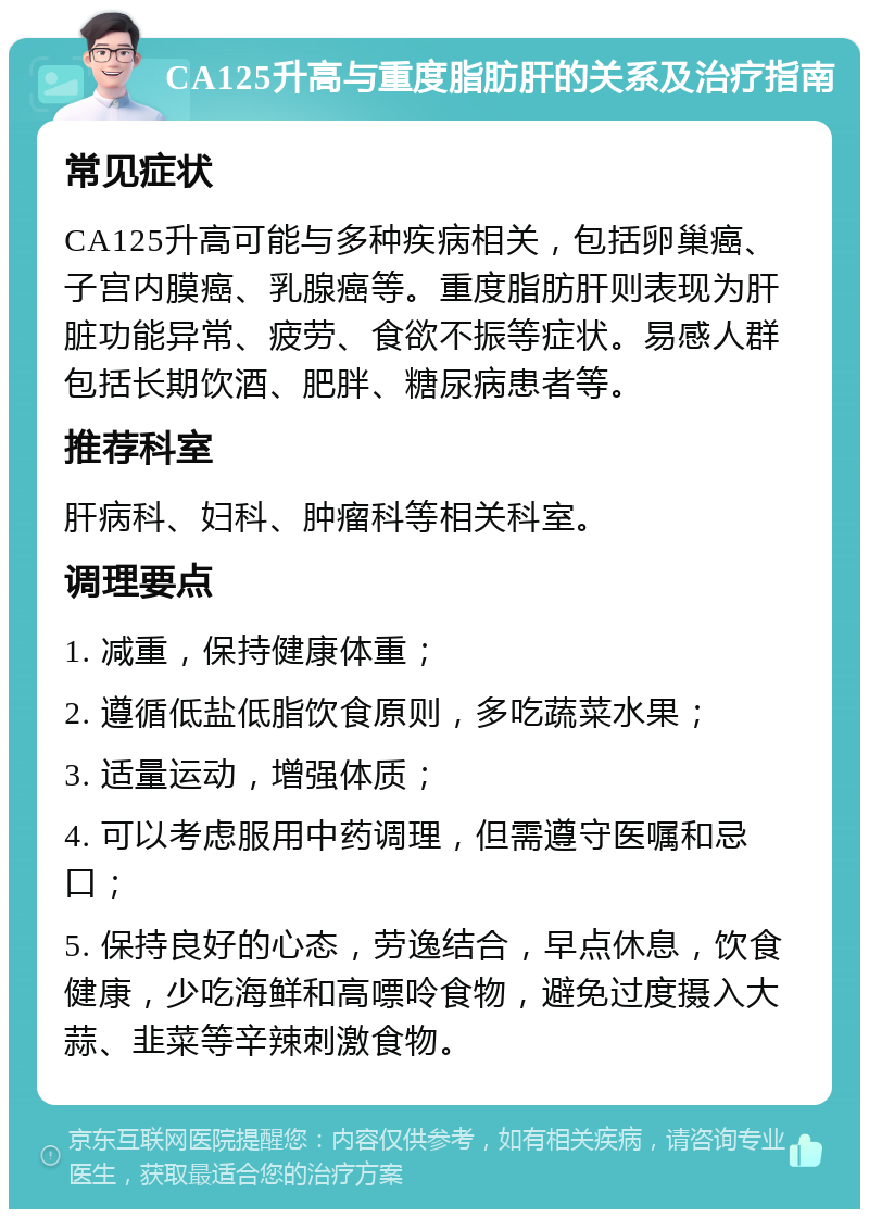 CA125升高与重度脂肪肝的关系及治疗指南 常见症状 CA125升高可能与多种疾病相关，包括卵巢癌、子宫内膜癌、乳腺癌等。重度脂肪肝则表现为肝脏功能异常、疲劳、食欲不振等症状。易感人群包括长期饮酒、肥胖、糖尿病患者等。 推荐科室 肝病科、妇科、肿瘤科等相关科室。 调理要点 1. 减重，保持健康体重； 2. 遵循低盐低脂饮食原则，多吃蔬菜水果； 3. 适量运动，增强体质； 4. 可以考虑服用中药调理，但需遵守医嘱和忌口； 5. 保持良好的心态，劳逸结合，早点休息，饮食健康，少吃海鲜和高嘌呤食物，避免过度摄入大蒜、韭菜等辛辣刺激食物。