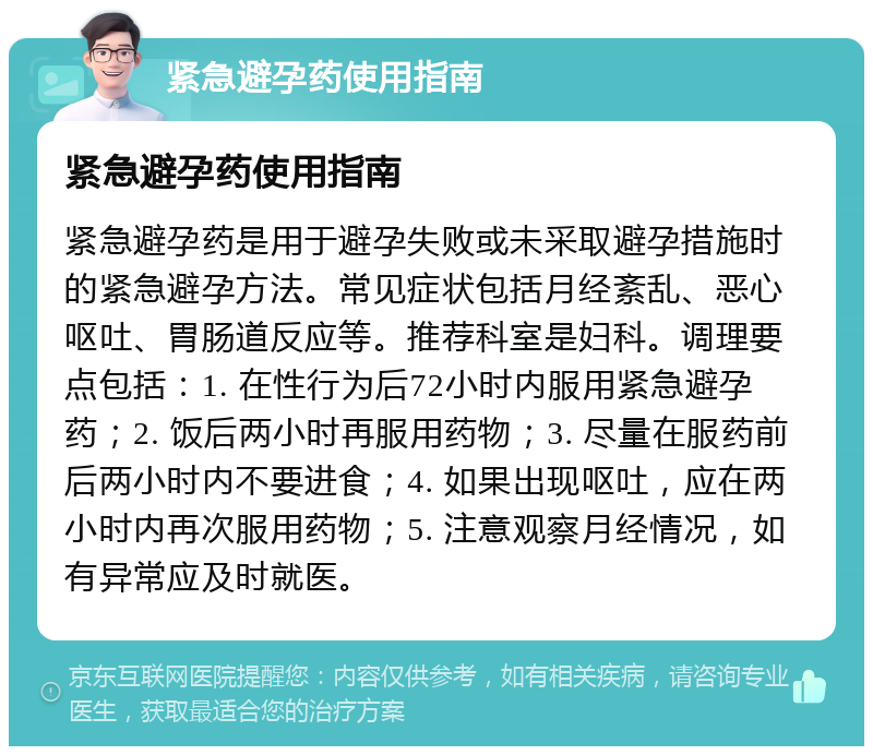 紧急避孕药使用指南 紧急避孕药使用指南 紧急避孕药是用于避孕失败或未采取避孕措施时的紧急避孕方法。常见症状包括月经紊乱、恶心呕吐、胃肠道反应等。推荐科室是妇科。调理要点包括：1. 在性行为后72小时内服用紧急避孕药；2. 饭后两小时再服用药物；3. 尽量在服药前后两小时内不要进食；4. 如果出现呕吐，应在两小时内再次服用药物；5. 注意观察月经情况，如有异常应及时就医。