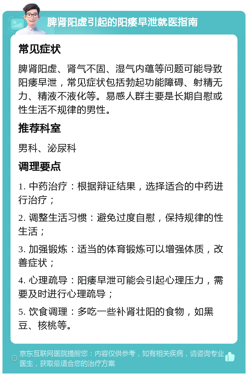 脾肾阳虚引起的阳痿早泄就医指南 常见症状 脾肾阳虚、肾气不固、湿气内蕴等问题可能导致阳痿早泄，常见症状包括勃起功能障碍、射精无力、精液不液化等。易感人群主要是长期自慰或性生活不规律的男性。 推荐科室 男科、泌尿科 调理要点 1. 中药治疗：根据辩证结果，选择适合的中药进行治疗； 2. 调整生活习惯：避免过度自慰，保持规律的性生活； 3. 加强锻炼：适当的体育锻炼可以增强体质，改善症状； 4. 心理疏导：阳痿早泄可能会引起心理压力，需要及时进行心理疏导； 5. 饮食调理：多吃一些补肾壮阳的食物，如黑豆、核桃等。