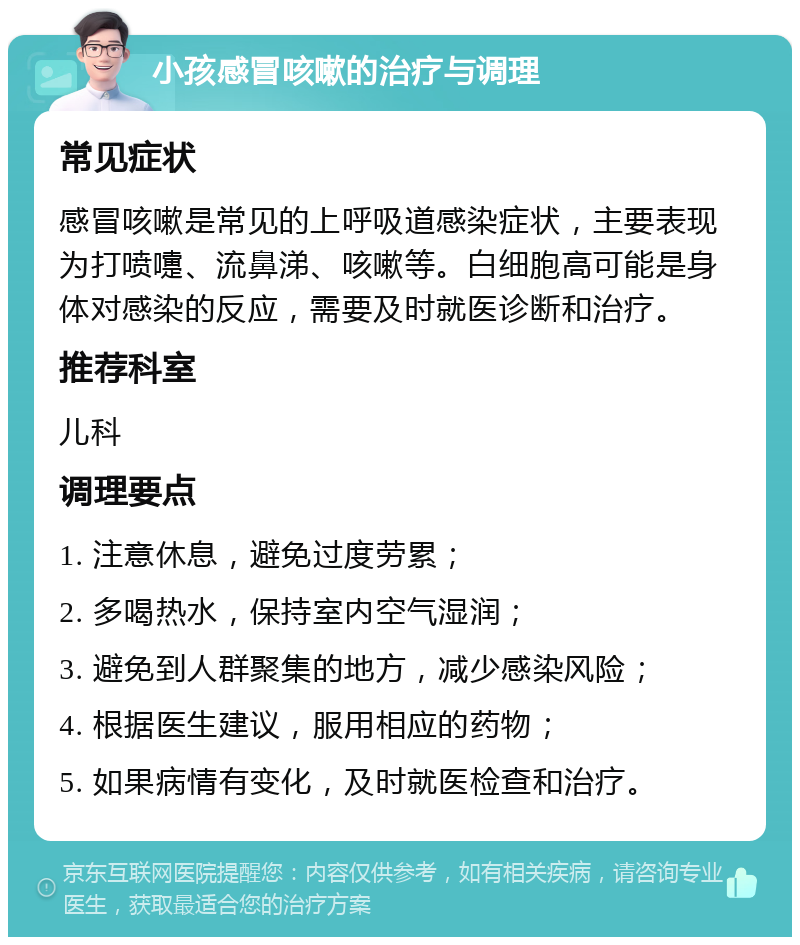 小孩感冒咳嗽的治疗与调理 常见症状 感冒咳嗽是常见的上呼吸道感染症状，主要表现为打喷嚏、流鼻涕、咳嗽等。白细胞高可能是身体对感染的反应，需要及时就医诊断和治疗。 推荐科室 儿科 调理要点 1. 注意休息，避免过度劳累； 2. 多喝热水，保持室内空气湿润； 3. 避免到人群聚集的地方，减少感染风险； 4. 根据医生建议，服用相应的药物； 5. 如果病情有变化，及时就医检查和治疗。