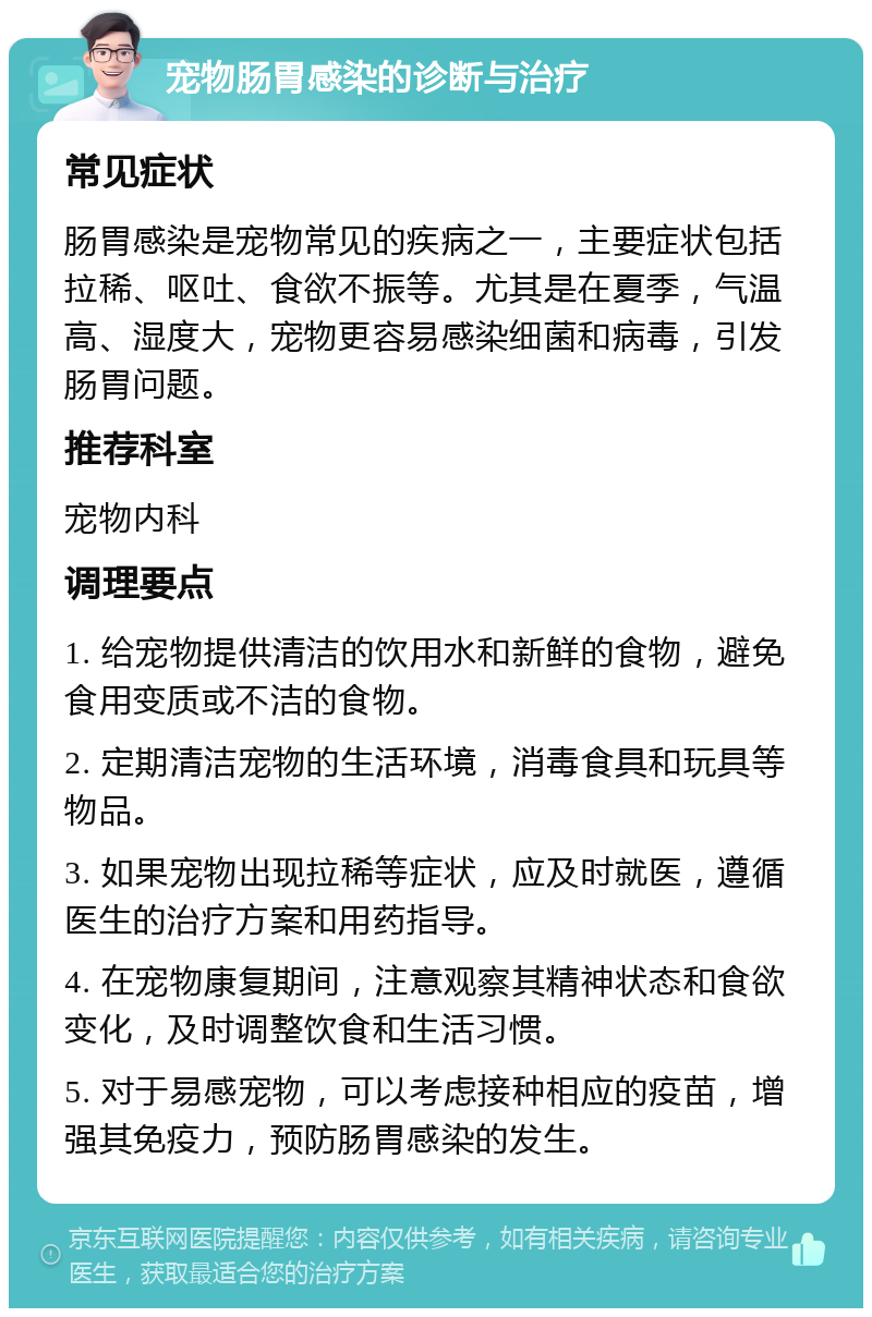 宠物肠胃感染的诊断与治疗 常见症状 肠胃感染是宠物常见的疾病之一，主要症状包括拉稀、呕吐、食欲不振等。尤其是在夏季，气温高、湿度大，宠物更容易感染细菌和病毒，引发肠胃问题。 推荐科室 宠物内科 调理要点 1. 给宠物提供清洁的饮用水和新鲜的食物，避免食用变质或不洁的食物。 2. 定期清洁宠物的生活环境，消毒食具和玩具等物品。 3. 如果宠物出现拉稀等症状，应及时就医，遵循医生的治疗方案和用药指导。 4. 在宠物康复期间，注意观察其精神状态和食欲变化，及时调整饮食和生活习惯。 5. 对于易感宠物，可以考虑接种相应的疫苗，增强其免疫力，预防肠胃感染的发生。