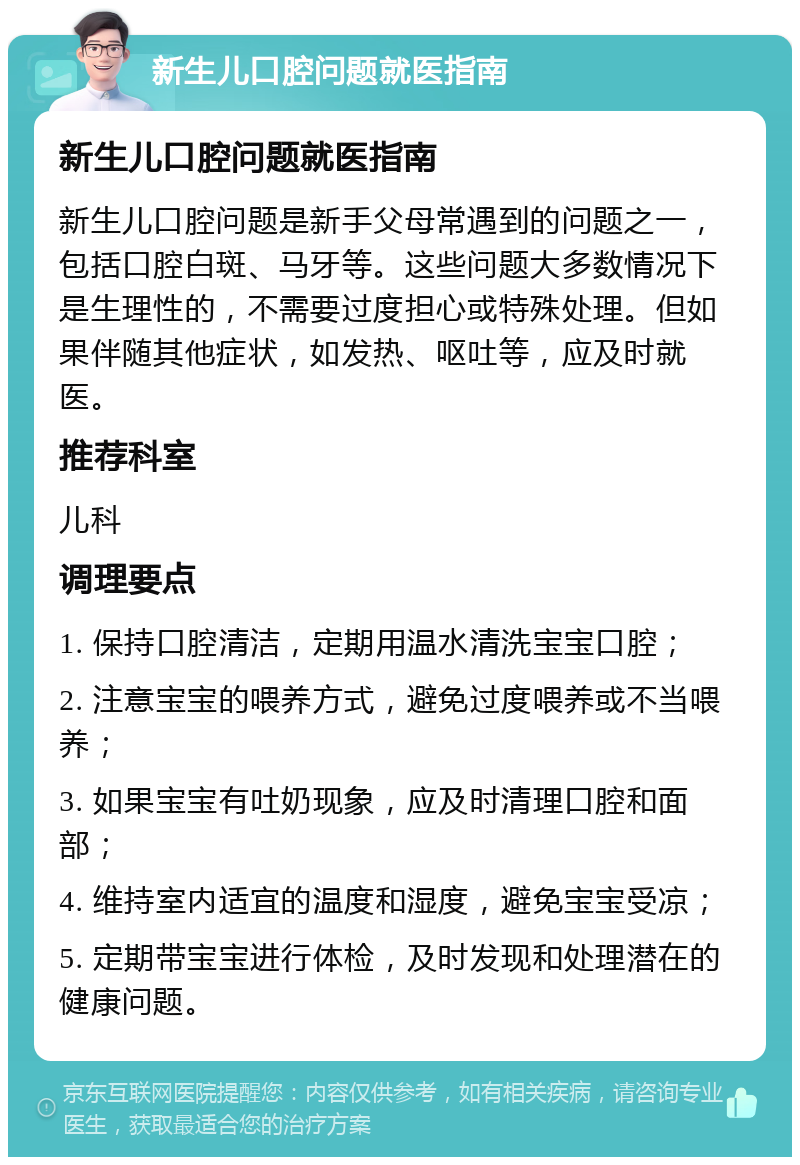 新生儿口腔问题就医指南 新生儿口腔问题就医指南 新生儿口腔问题是新手父母常遇到的问题之一，包括口腔白斑、马牙等。这些问题大多数情况下是生理性的，不需要过度担心或特殊处理。但如果伴随其他症状，如发热、呕吐等，应及时就医。 推荐科室 儿科 调理要点 1. 保持口腔清洁，定期用温水清洗宝宝口腔； 2. 注意宝宝的喂养方式，避免过度喂养或不当喂养； 3. 如果宝宝有吐奶现象，应及时清理口腔和面部； 4. 维持室内适宜的温度和湿度，避免宝宝受凉； 5. 定期带宝宝进行体检，及时发现和处理潜在的健康问题。