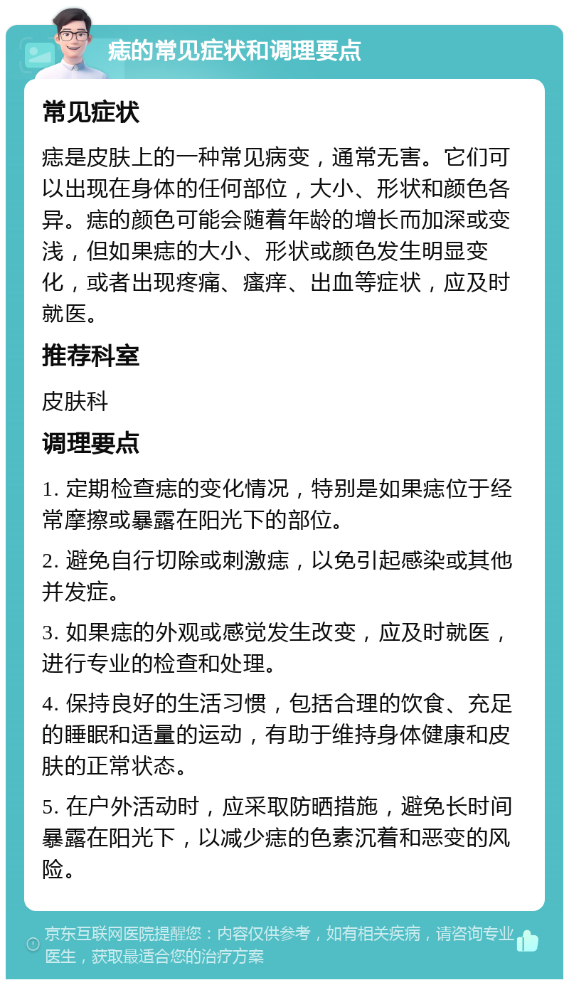 痣的常见症状和调理要点 常见症状 痣是皮肤上的一种常见病变，通常无害。它们可以出现在身体的任何部位，大小、形状和颜色各异。痣的颜色可能会随着年龄的增长而加深或变浅，但如果痣的大小、形状或颜色发生明显变化，或者出现疼痛、瘙痒、出血等症状，应及时就医。 推荐科室 皮肤科 调理要点 1. 定期检查痣的变化情况，特别是如果痣位于经常摩擦或暴露在阳光下的部位。 2. 避免自行切除或刺激痣，以免引起感染或其他并发症。 3. 如果痣的外观或感觉发生改变，应及时就医，进行专业的检查和处理。 4. 保持良好的生活习惯，包括合理的饮食、充足的睡眠和适量的运动，有助于维持身体健康和皮肤的正常状态。 5. 在户外活动时，应采取防晒措施，避免长时间暴露在阳光下，以减少痣的色素沉着和恶变的风险。