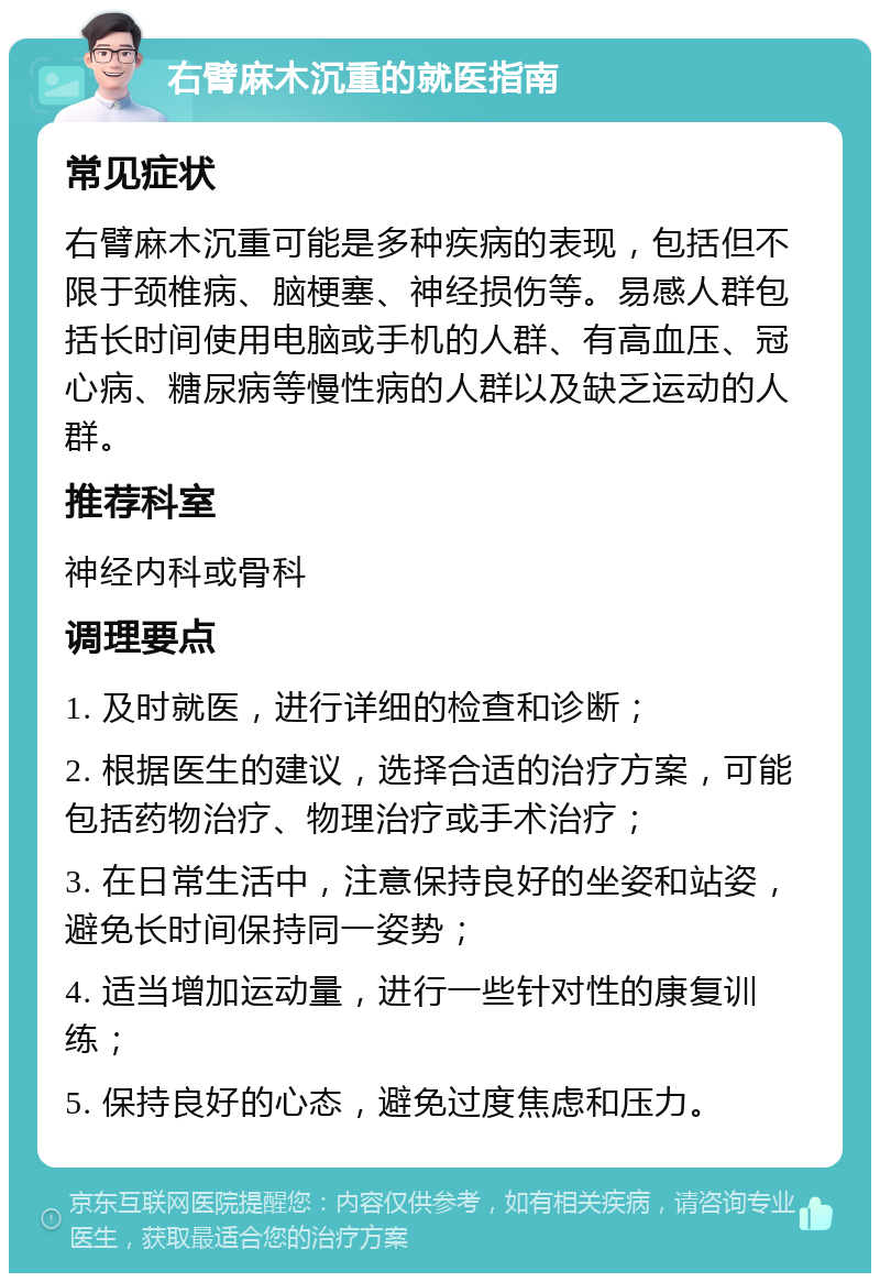 右臂麻木沉重的就医指南 常见症状 右臂麻木沉重可能是多种疾病的表现，包括但不限于颈椎病、脑梗塞、神经损伤等。易感人群包括长时间使用电脑或手机的人群、有高血压、冠心病、糖尿病等慢性病的人群以及缺乏运动的人群。 推荐科室 神经内科或骨科 调理要点 1. 及时就医，进行详细的检查和诊断； 2. 根据医生的建议，选择合适的治疗方案，可能包括药物治疗、物理治疗或手术治疗； 3. 在日常生活中，注意保持良好的坐姿和站姿，避免长时间保持同一姿势； 4. 适当增加运动量，进行一些针对性的康复训练； 5. 保持良好的心态，避免过度焦虑和压力。