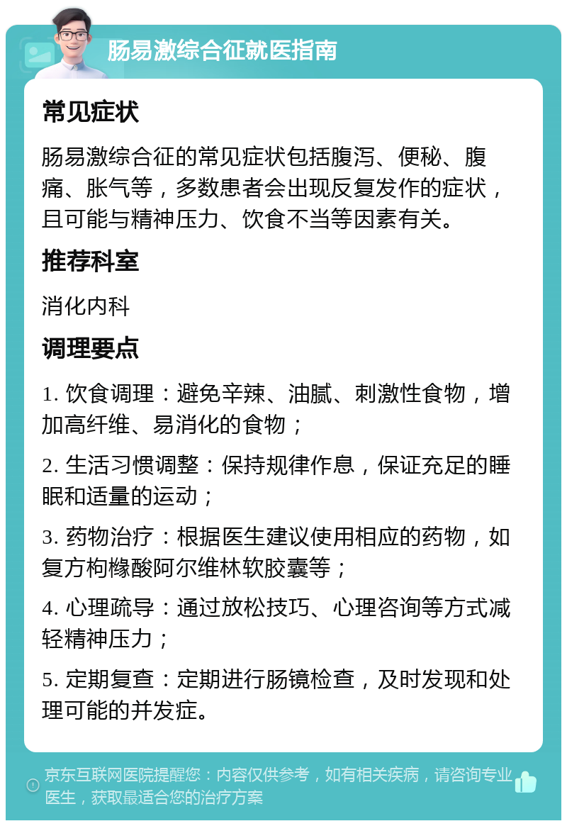 肠易激综合征就医指南 常见症状 肠易激综合征的常见症状包括腹泻、便秘、腹痛、胀气等，多数患者会出现反复发作的症状，且可能与精神压力、饮食不当等因素有关。 推荐科室 消化内科 调理要点 1. 饮食调理：避免辛辣、油腻、刺激性食物，增加高纤维、易消化的食物； 2. 生活习惯调整：保持规律作息，保证充足的睡眠和适量的运动； 3. 药物治疗：根据医生建议使用相应的药物，如复方枸橼酸阿尔维林软胶囊等； 4. 心理疏导：通过放松技巧、心理咨询等方式减轻精神压力； 5. 定期复查：定期进行肠镜检查，及时发现和处理可能的并发症。