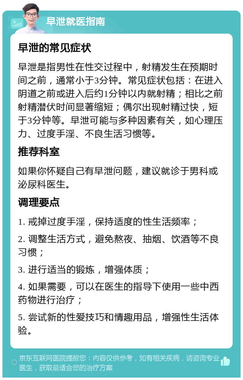 早泄就医指南 早泄的常见症状 早泄是指男性在性交过程中，射精发生在预期时间之前，通常小于3分钟。常见症状包括：在进入阴道之前或进入后约1分钟以内就射精；相比之前射精潜伏时间显著缩短；偶尔出现射精过快，短于3分钟等。早泄可能与多种因素有关，如心理压力、过度手淫、不良生活习惯等。 推荐科室 如果你怀疑自己有早泄问题，建议就诊于男科或泌尿科医生。 调理要点 1. 戒掉过度手淫，保持适度的性生活频率； 2. 调整生活方式，避免熬夜、抽烟、饮酒等不良习惯； 3. 进行适当的锻炼，增强体质； 4. 如果需要，可以在医生的指导下使用一些中西药物进行治疗； 5. 尝试新的性爱技巧和情趣用品，增强性生活体验。