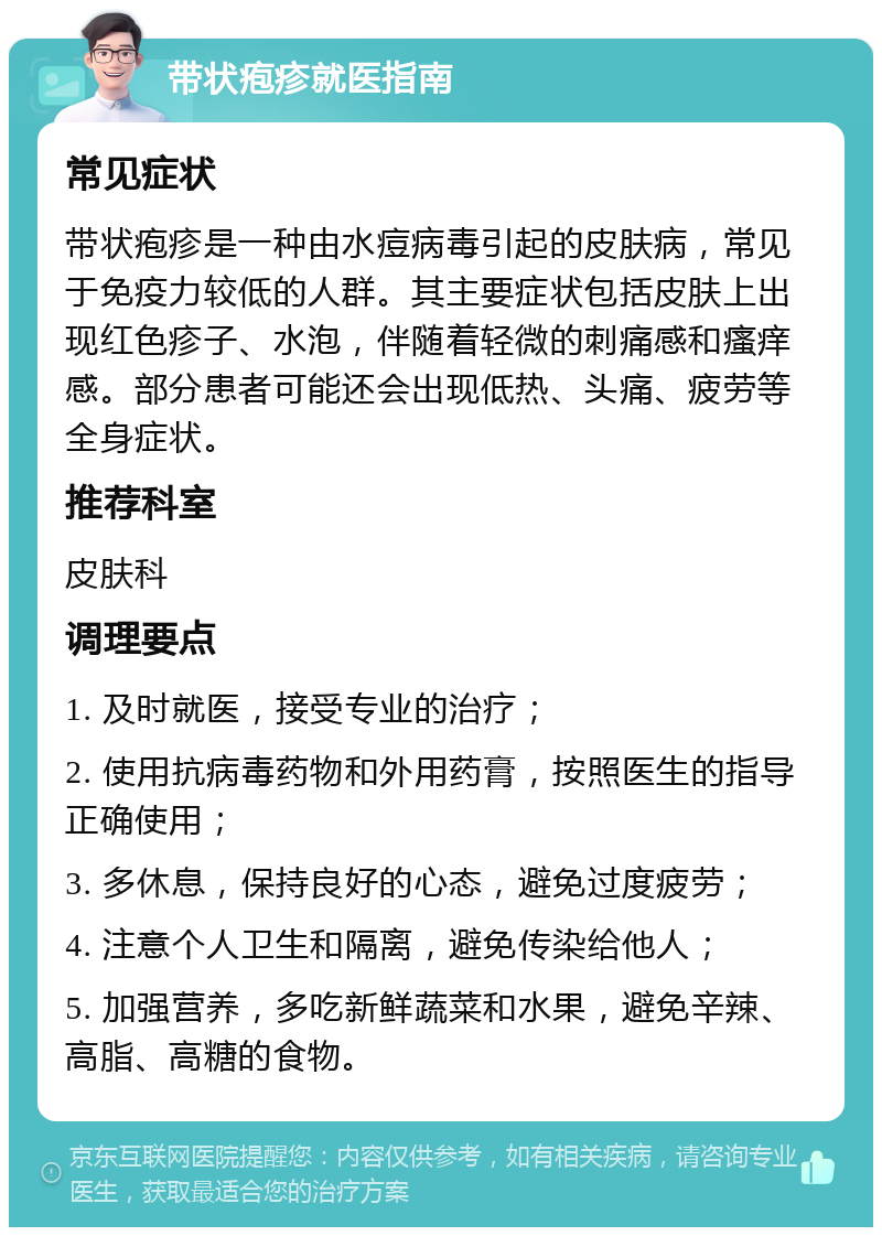 带状疱疹就医指南 常见症状 带状疱疹是一种由水痘病毒引起的皮肤病，常见于免疫力较低的人群。其主要症状包括皮肤上出现红色疹子、水泡，伴随着轻微的刺痛感和瘙痒感。部分患者可能还会出现低热、头痛、疲劳等全身症状。 推荐科室 皮肤科 调理要点 1. 及时就医，接受专业的治疗； 2. 使用抗病毒药物和外用药膏，按照医生的指导正确使用； 3. 多休息，保持良好的心态，避免过度疲劳； 4. 注意个人卫生和隔离，避免传染给他人； 5. 加强营养，多吃新鲜蔬菜和水果，避免辛辣、高脂、高糖的食物。