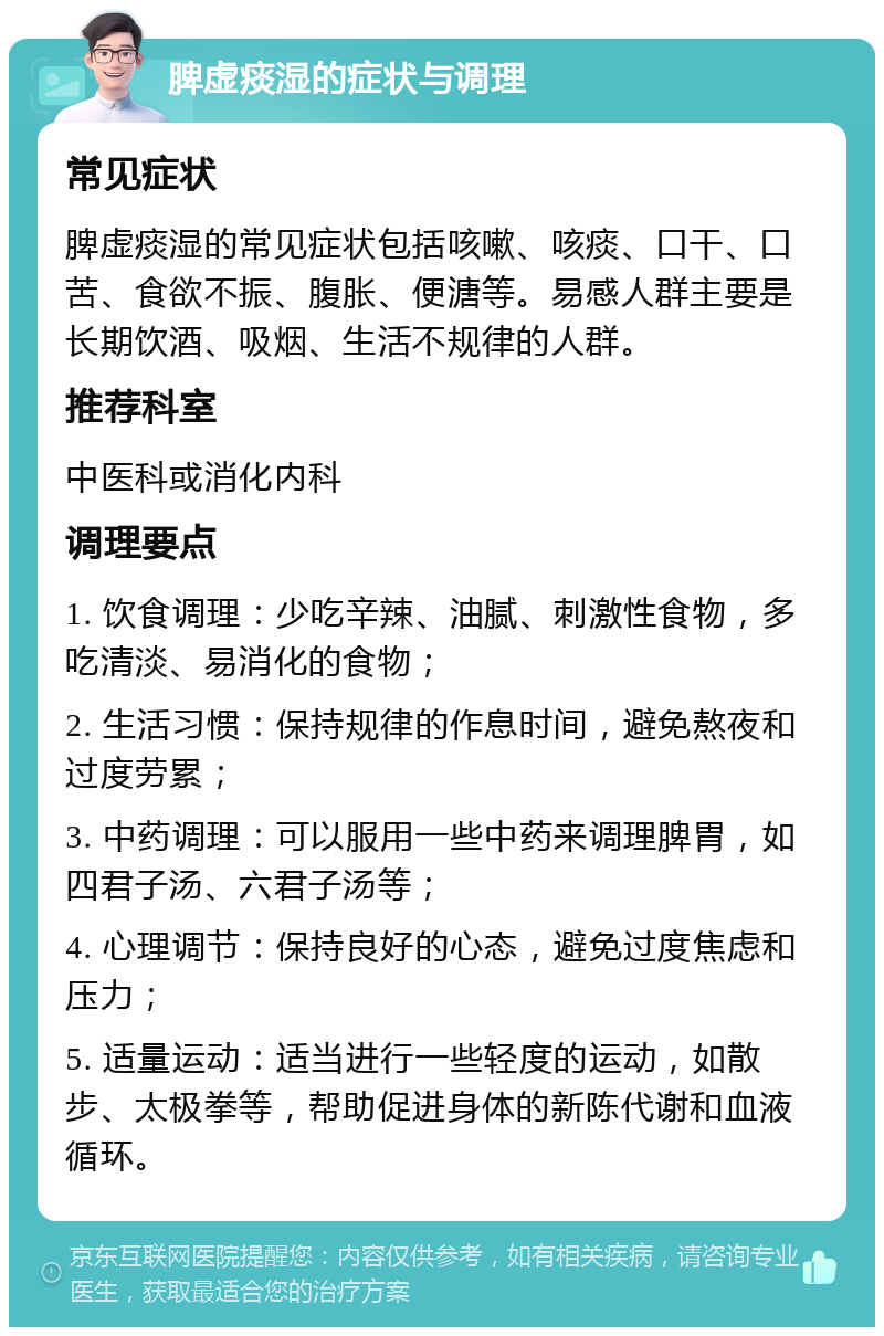 脾虚痰湿的症状与调理 常见症状 脾虚痰湿的常见症状包括咳嗽、咳痰、口干、口苦、食欲不振、腹胀、便溏等。易感人群主要是长期饮酒、吸烟、生活不规律的人群。 推荐科室 中医科或消化内科 调理要点 1. 饮食调理：少吃辛辣、油腻、刺激性食物，多吃清淡、易消化的食物； 2. 生活习惯：保持规律的作息时间，避免熬夜和过度劳累； 3. 中药调理：可以服用一些中药来调理脾胃，如四君子汤、六君子汤等； 4. 心理调节：保持良好的心态，避免过度焦虑和压力； 5. 适量运动：适当进行一些轻度的运动，如散步、太极拳等，帮助促进身体的新陈代谢和血液循环。