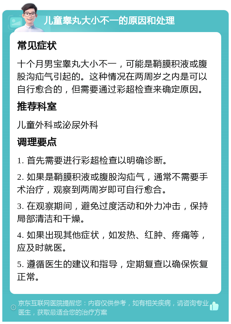 儿童睾丸大小不一的原因和处理 常见症状 十个月男宝睾丸大小不一，可能是鞘膜积液或腹股沟疝气引起的。这种情况在两周岁之内是可以自行愈合的，但需要通过彩超检查来确定原因。 推荐科室 儿童外科或泌尿外科 调理要点 1. 首先需要进行彩超检查以明确诊断。 2. 如果是鞘膜积液或腹股沟疝气，通常不需要手术治疗，观察到两周岁即可自行愈合。 3. 在观察期间，避免过度活动和外力冲击，保持局部清洁和干燥。 4. 如果出现其他症状，如发热、红肿、疼痛等，应及时就医。 5. 遵循医生的建议和指导，定期复查以确保恢复正常。