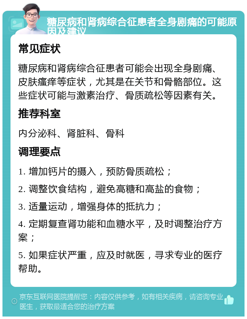 糖尿病和肾病综合征患者全身剧痛的可能原因及建议 常见症状 糖尿病和肾病综合征患者可能会出现全身剧痛、皮肤瘙痒等症状，尤其是在关节和骨骼部位。这些症状可能与激素治疗、骨质疏松等因素有关。 推荐科室 内分泌科、肾脏科、骨科 调理要点 1. 增加钙片的摄入，预防骨质疏松； 2. 调整饮食结构，避免高糖和高盐的食物； 3. 适量运动，增强身体的抵抗力； 4. 定期复查肾功能和血糖水平，及时调整治疗方案； 5. 如果症状严重，应及时就医，寻求专业的医疗帮助。