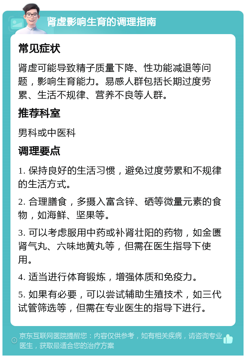 肾虚影响生育的调理指南 常见症状 肾虚可能导致精子质量下降、性功能减退等问题，影响生育能力。易感人群包括长期过度劳累、生活不规律、营养不良等人群。 推荐科室 男科或中医科 调理要点 1. 保持良好的生活习惯，避免过度劳累和不规律的生活方式。 2. 合理膳食，多摄入富含锌、硒等微量元素的食物，如海鲜、坚果等。 3. 可以考虑服用中药或补肾壮阳的药物，如金匮肾气丸、六味地黄丸等，但需在医生指导下使用。 4. 适当进行体育锻炼，增强体质和免疫力。 5. 如果有必要，可以尝试辅助生殖技术，如三代试管筛选等，但需在专业医生的指导下进行。