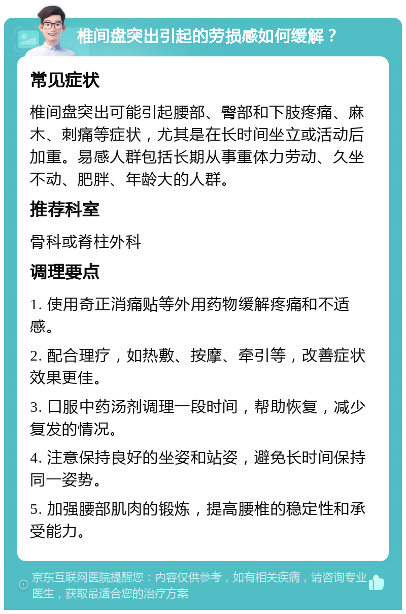 椎间盘突出引起的劳损感如何缓解？ 常见症状 椎间盘突出可能引起腰部、臀部和下肢疼痛、麻木、刺痛等症状，尤其是在长时间坐立或活动后加重。易感人群包括长期从事重体力劳动、久坐不动、肥胖、年龄大的人群。 推荐科室 骨科或脊柱外科 调理要点 1. 使用奇正消痛贴等外用药物缓解疼痛和不适感。 2. 配合理疗，如热敷、按摩、牵引等，改善症状效果更佳。 3. 口服中药汤剂调理一段时间，帮助恢复，减少复发的情况。 4. 注意保持良好的坐姿和站姿，避免长时间保持同一姿势。 5. 加强腰部肌肉的锻炼，提高腰椎的稳定性和承受能力。