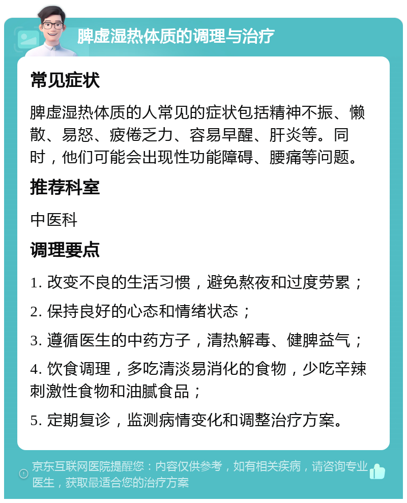 脾虚湿热体质的调理与治疗 常见症状 脾虚湿热体质的人常见的症状包括精神不振、懒散、易怒、疲倦乏力、容易早醒、肝炎等。同时，他们可能会出现性功能障碍、腰痛等问题。 推荐科室 中医科 调理要点 1. 改变不良的生活习惯，避免熬夜和过度劳累； 2. 保持良好的心态和情绪状态； 3. 遵循医生的中药方子，清热解毒、健脾益气； 4. 饮食调理，多吃清淡易消化的食物，少吃辛辣刺激性食物和油腻食品； 5. 定期复诊，监测病情变化和调整治疗方案。