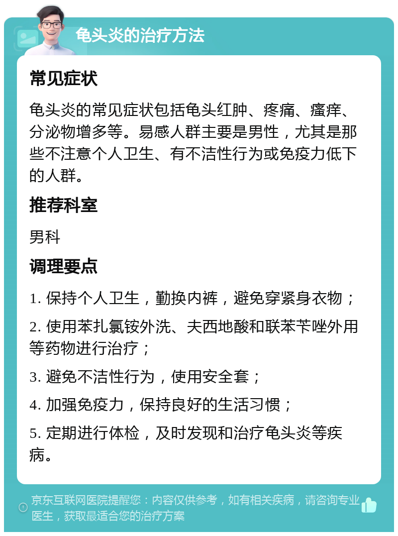 龟头炎的治疗方法 常见症状 龟头炎的常见症状包括龟头红肿、疼痛、瘙痒、分泌物增多等。易感人群主要是男性，尤其是那些不注意个人卫生、有不洁性行为或免疫力低下的人群。 推荐科室 男科 调理要点 1. 保持个人卫生，勤换内裤，避免穿紧身衣物； 2. 使用苯扎氯铵外洗、夫西地酸和联苯苄唑外用等药物进行治疗； 3. 避免不洁性行为，使用安全套； 4. 加强免疫力，保持良好的生活习惯； 5. 定期进行体检，及时发现和治疗龟头炎等疾病。