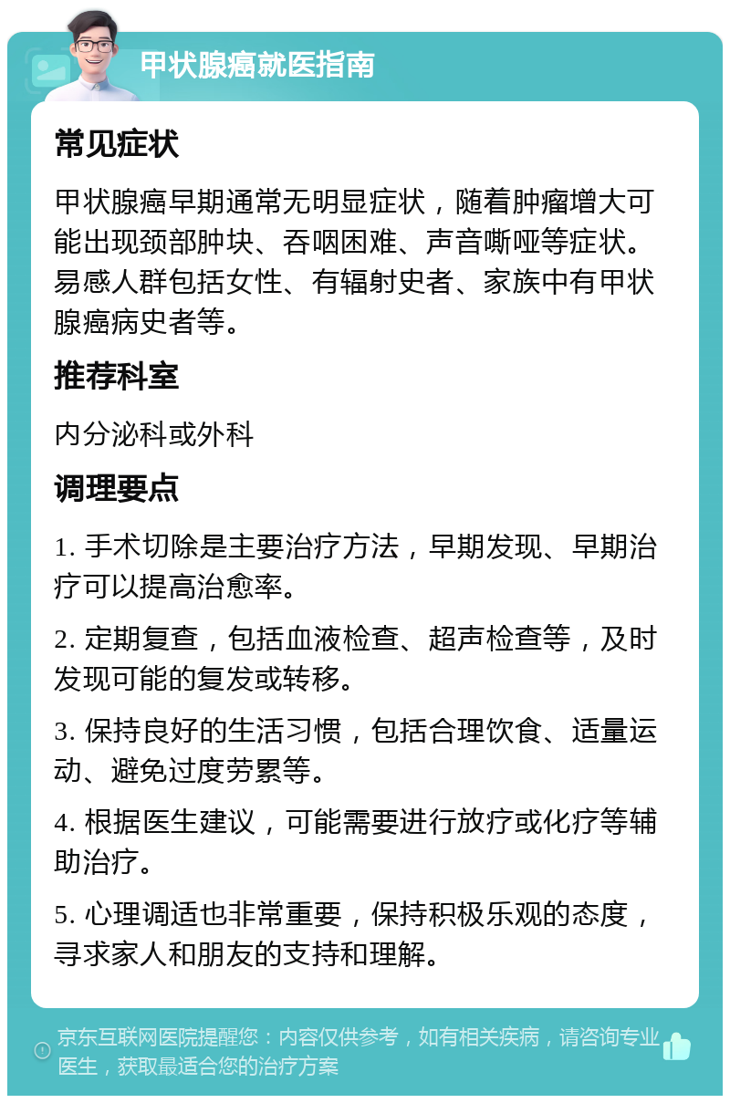 甲状腺癌就医指南 常见症状 甲状腺癌早期通常无明显症状，随着肿瘤增大可能出现颈部肿块、吞咽困难、声音嘶哑等症状。易感人群包括女性、有辐射史者、家族中有甲状腺癌病史者等。 推荐科室 内分泌科或外科 调理要点 1. 手术切除是主要治疗方法，早期发现、早期治疗可以提高治愈率。 2. 定期复查，包括血液检查、超声检查等，及时发现可能的复发或转移。 3. 保持良好的生活习惯，包括合理饮食、适量运动、避免过度劳累等。 4. 根据医生建议，可能需要进行放疗或化疗等辅助治疗。 5. 心理调适也非常重要，保持积极乐观的态度，寻求家人和朋友的支持和理解。