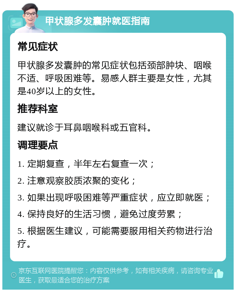 甲状腺多发囊肿就医指南 常见症状 甲状腺多发囊肿的常见症状包括颈部肿块、咽喉不适、呼吸困难等。易感人群主要是女性，尤其是40岁以上的女性。 推荐科室 建议就诊于耳鼻咽喉科或五官科。 调理要点 1. 定期复查，半年左右复查一次； 2. 注意观察胶质浓聚的变化； 3. 如果出现呼吸困难等严重症状，应立即就医； 4. 保持良好的生活习惯，避免过度劳累； 5. 根据医生建议，可能需要服用相关药物进行治疗。