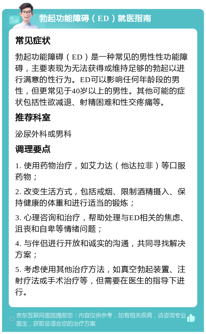 勃起功能障碍（ED）就医指南 常见症状 勃起功能障碍（ED）是一种常见的男性性功能障碍，主要表现为无法获得或维持足够的勃起以进行满意的性行为。ED可以影响任何年龄段的男性，但更常见于40岁以上的男性。其他可能的症状包括性欲减退、射精困难和性交疼痛等。 推荐科室 泌尿外科或男科 调理要点 1. 使用药物治疗，如艾力达（他达拉非）等口服药物； 2. 改变生活方式，包括戒烟、限制酒精摄入、保持健康的体重和进行适当的锻炼； 3. 心理咨询和治疗，帮助处理与ED相关的焦虑、沮丧和自卑等情绪问题； 4. 与伴侣进行开放和诚实的沟通，共同寻找解决方案； 5. 考虑使用其他治疗方法，如真空勃起装置、注射疗法或手术治疗等，但需要在医生的指导下进行。