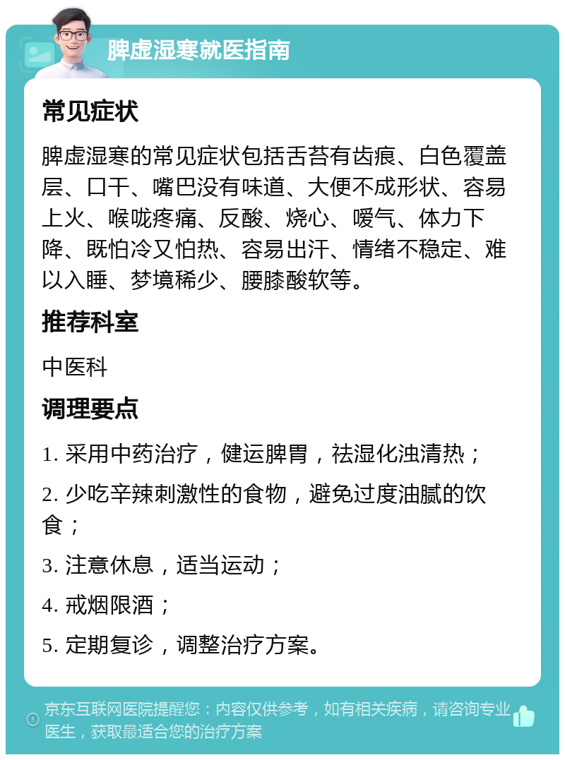 脾虚湿寒就医指南 常见症状 脾虚湿寒的常见症状包括舌苔有齿痕、白色覆盖层、口干、嘴巴没有味道、大便不成形状、容易上火、喉咙疼痛、反酸、烧心、嗳气、体力下降、既怕冷又怕热、容易出汗、情绪不稳定、难以入睡、梦境稀少、腰膝酸软等。 推荐科室 中医科 调理要点 1. 采用中药治疗，健运脾胃，祛湿化浊清热； 2. 少吃辛辣刺激性的食物，避免过度油腻的饮食； 3. 注意休息，适当运动； 4. 戒烟限酒； 5. 定期复诊，调整治疗方案。