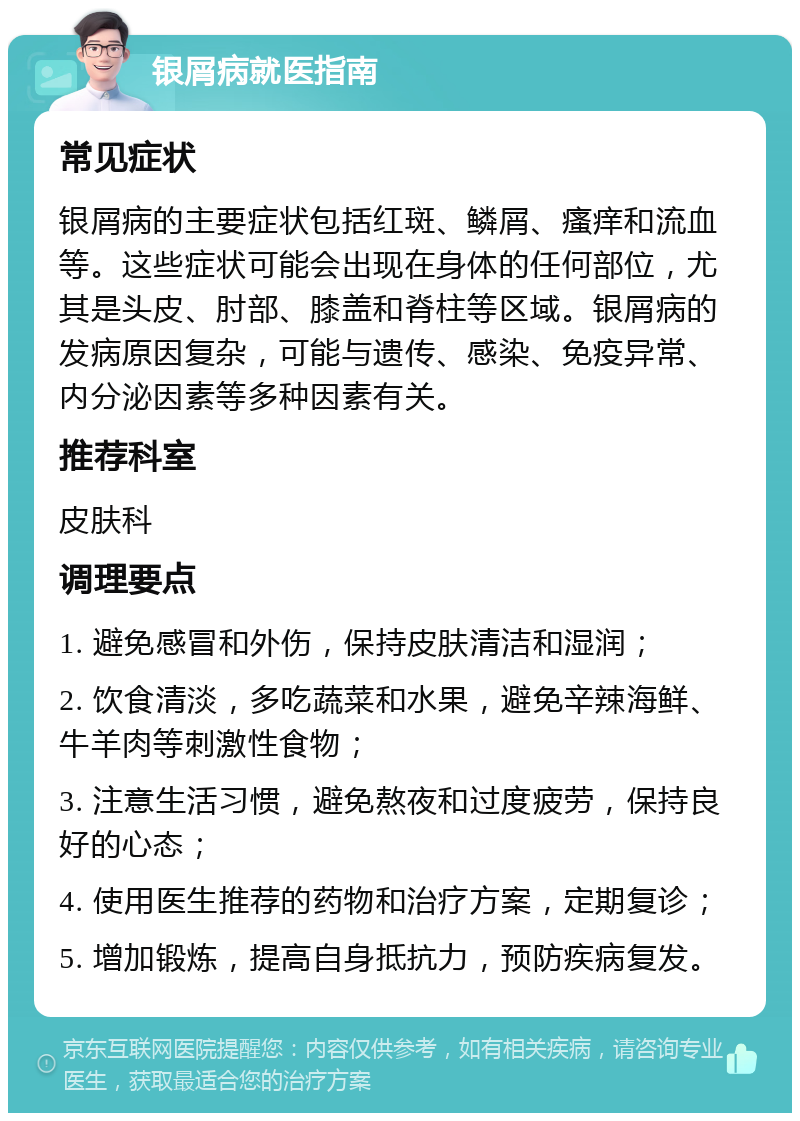 银屑病就医指南 常见症状 银屑病的主要症状包括红斑、鳞屑、瘙痒和流血等。这些症状可能会出现在身体的任何部位，尤其是头皮、肘部、膝盖和脊柱等区域。银屑病的发病原因复杂，可能与遗传、感染、免疫异常、内分泌因素等多种因素有关。 推荐科室 皮肤科 调理要点 1. 避免感冒和外伤，保持皮肤清洁和湿润； 2. 饮食清淡，多吃蔬菜和水果，避免辛辣海鲜、牛羊肉等刺激性食物； 3. 注意生活习惯，避免熬夜和过度疲劳，保持良好的心态； 4. 使用医生推荐的药物和治疗方案，定期复诊； 5. 增加锻炼，提高自身抵抗力，预防疾病复发。