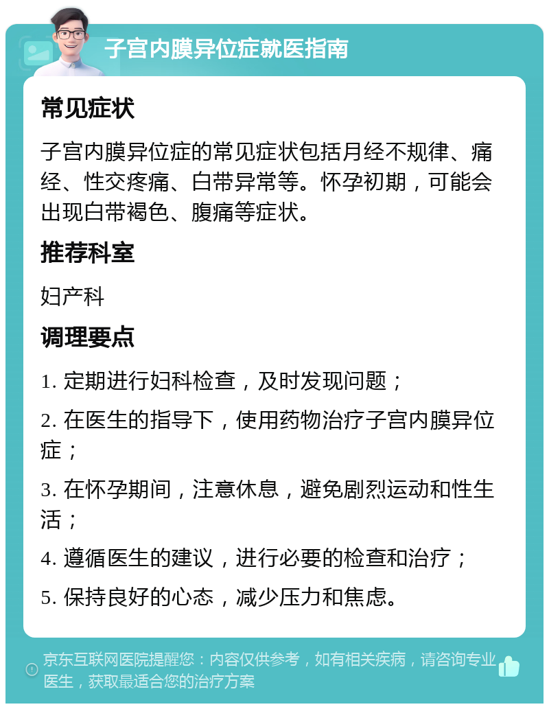 子宫内膜异位症就医指南 常见症状 子宫内膜异位症的常见症状包括月经不规律、痛经、性交疼痛、白带异常等。怀孕初期，可能会出现白带褐色、腹痛等症状。 推荐科室 妇产科 调理要点 1. 定期进行妇科检查，及时发现问题； 2. 在医生的指导下，使用药物治疗子宫内膜异位症； 3. 在怀孕期间，注意休息，避免剧烈运动和性生活； 4. 遵循医生的建议，进行必要的检查和治疗； 5. 保持良好的心态，减少压力和焦虑。