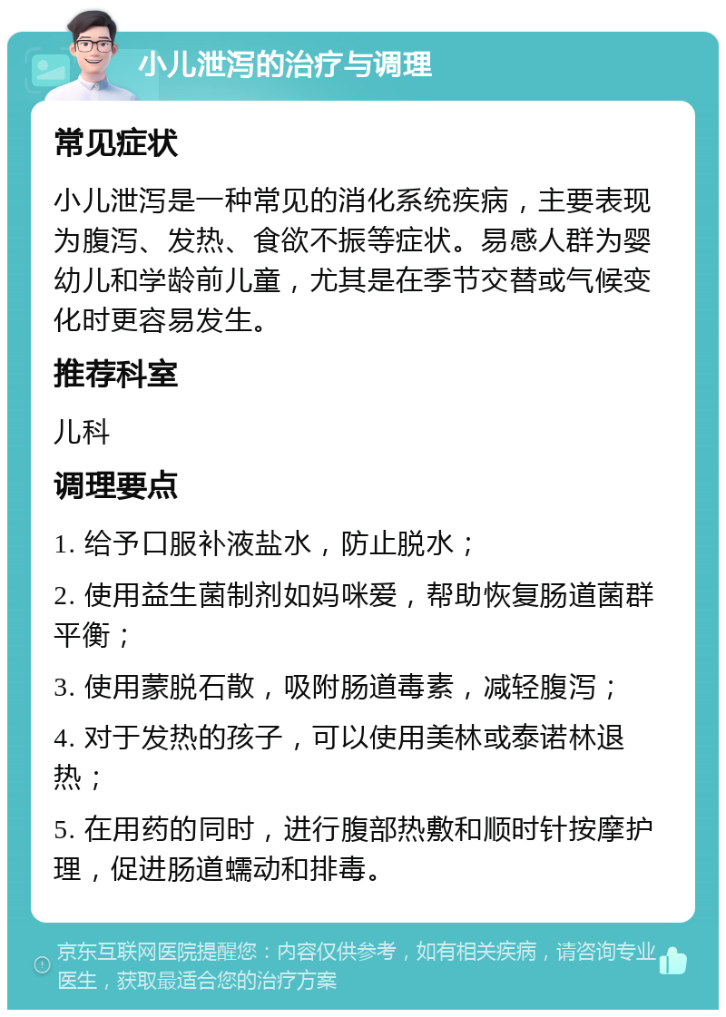 小儿泄泻的治疗与调理 常见症状 小儿泄泻是一种常见的消化系统疾病，主要表现为腹泻、发热、食欲不振等症状。易感人群为婴幼儿和学龄前儿童，尤其是在季节交替或气候变化时更容易发生。 推荐科室 儿科 调理要点 1. 给予口服补液盐水，防止脱水； 2. 使用益生菌制剂如妈咪爱，帮助恢复肠道菌群平衡； 3. 使用蒙脱石散，吸附肠道毒素，减轻腹泻； 4. 对于发热的孩子，可以使用美林或泰诺林退热； 5. 在用药的同时，进行腹部热敷和顺时针按摩护理，促进肠道蠕动和排毒。