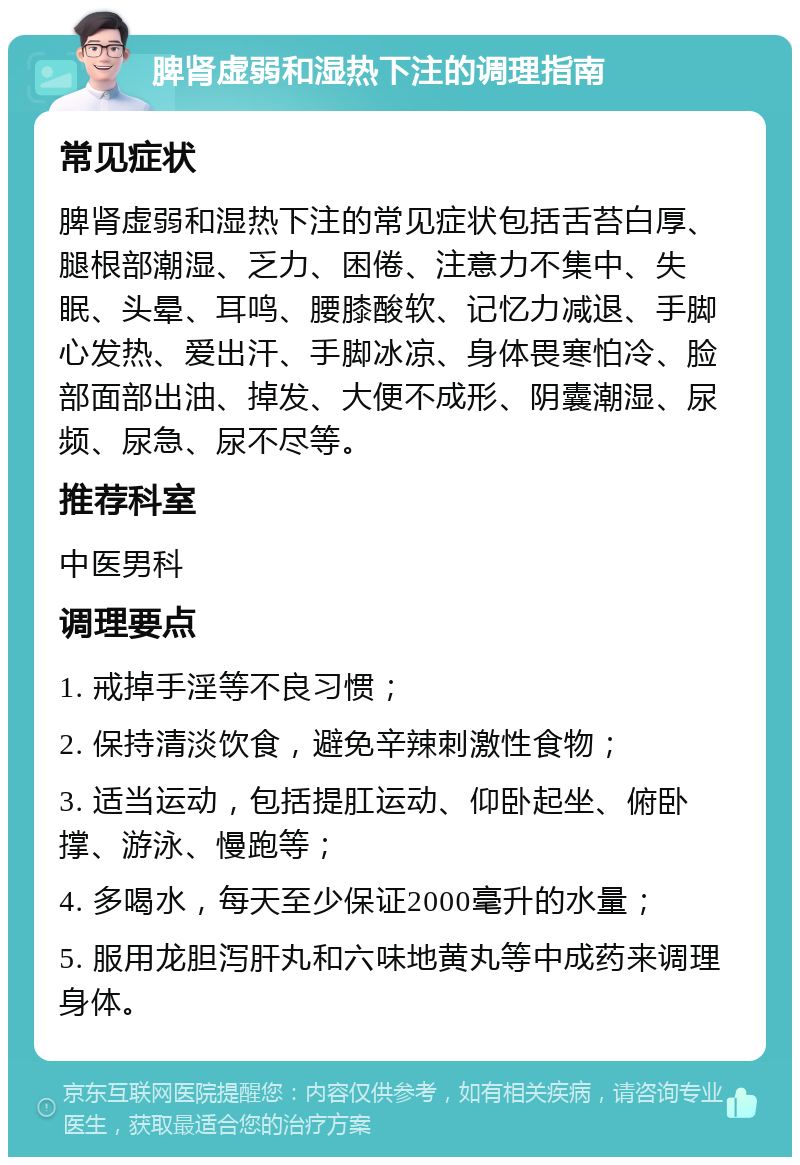 脾肾虚弱和湿热下注的调理指南 常见症状 脾肾虚弱和湿热下注的常见症状包括舌苔白厚、腿根部潮湿、乏力、困倦、注意力不集中、失眠、头晕、耳鸣、腰膝酸软、记忆力减退、手脚心发热、爱出汗、手脚冰凉、身体畏寒怕冷、脸部面部出油、掉发、大便不成形、阴囊潮湿、尿频、尿急、尿不尽等。 推荐科室 中医男科 调理要点 1. 戒掉手淫等不良习惯； 2. 保持清淡饮食，避免辛辣刺激性食物； 3. 适当运动，包括提肛运动、仰卧起坐、俯卧撑、游泳、慢跑等； 4. 多喝水，每天至少保证2000毫升的水量； 5. 服用龙胆泻肝丸和六味地黄丸等中成药来调理身体。