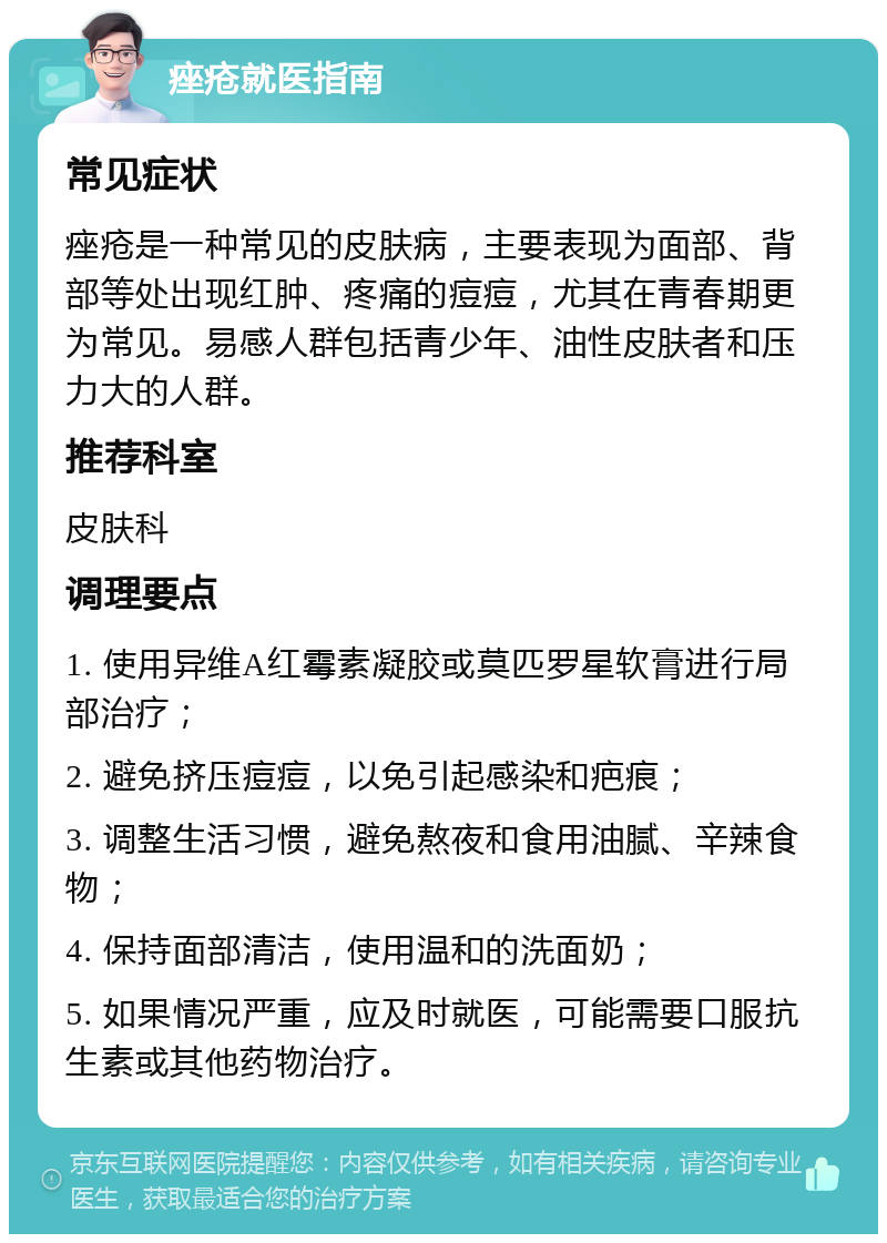 痤疮就医指南 常见症状 痤疮是一种常见的皮肤病，主要表现为面部、背部等处出现红肿、疼痛的痘痘，尤其在青春期更为常见。易感人群包括青少年、油性皮肤者和压力大的人群。 推荐科室 皮肤科 调理要点 1. 使用异维A红霉素凝胶或莫匹罗星软膏进行局部治疗； 2. 避免挤压痘痘，以免引起感染和疤痕； 3. 调整生活习惯，避免熬夜和食用油腻、辛辣食物； 4. 保持面部清洁，使用温和的洗面奶； 5. 如果情况严重，应及时就医，可能需要口服抗生素或其他药物治疗。