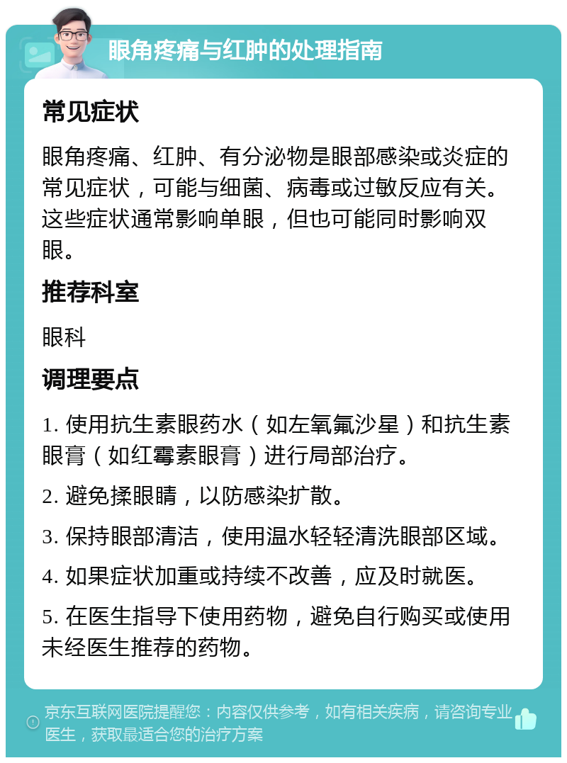 眼角疼痛与红肿的处理指南 常见症状 眼角疼痛、红肿、有分泌物是眼部感染或炎症的常见症状，可能与细菌、病毒或过敏反应有关。这些症状通常影响单眼，但也可能同时影响双眼。 推荐科室 眼科 调理要点 1. 使用抗生素眼药水（如左氧氟沙星）和抗生素眼膏（如红霉素眼膏）进行局部治疗。 2. 避免揉眼睛，以防感染扩散。 3. 保持眼部清洁，使用温水轻轻清洗眼部区域。 4. 如果症状加重或持续不改善，应及时就医。 5. 在医生指导下使用药物，避免自行购买或使用未经医生推荐的药物。