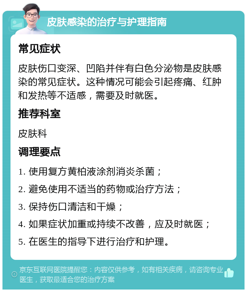 皮肤感染的治疗与护理指南 常见症状 皮肤伤口变深、凹陷并伴有白色分泌物是皮肤感染的常见症状。这种情况可能会引起疼痛、红肿和发热等不适感，需要及时就医。 推荐科室 皮肤科 调理要点 1. 使用复方黄柏液涂剂消炎杀菌； 2. 避免使用不适当的药物或治疗方法； 3. 保持伤口清洁和干燥； 4. 如果症状加重或持续不改善，应及时就医； 5. 在医生的指导下进行治疗和护理。