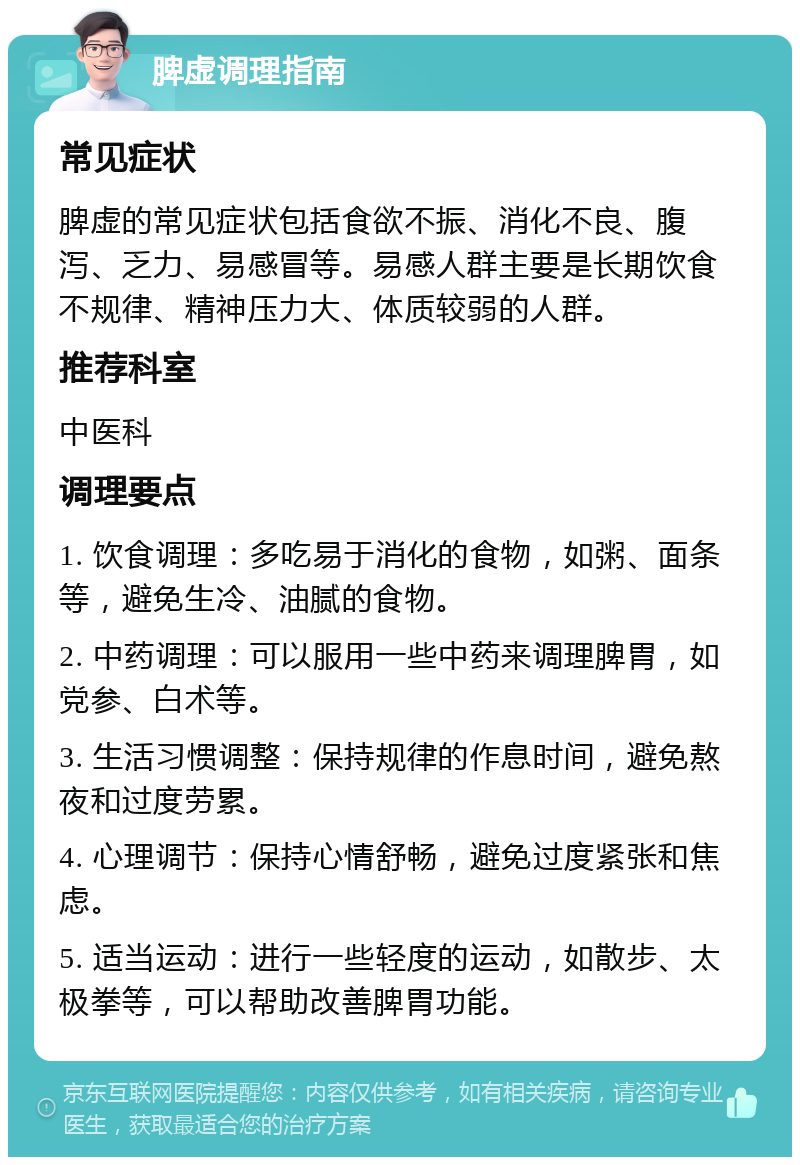 脾虚调理指南 常见症状 脾虚的常见症状包括食欲不振、消化不良、腹泻、乏力、易感冒等。易感人群主要是长期饮食不规律、精神压力大、体质较弱的人群。 推荐科室 中医科 调理要点 1. 饮食调理：多吃易于消化的食物，如粥、面条等，避免生冷、油腻的食物。 2. 中药调理：可以服用一些中药来调理脾胃，如党参、白术等。 3. 生活习惯调整：保持规律的作息时间，避免熬夜和过度劳累。 4. 心理调节：保持心情舒畅，避免过度紧张和焦虑。 5. 适当运动：进行一些轻度的运动，如散步、太极拳等，可以帮助改善脾胃功能。