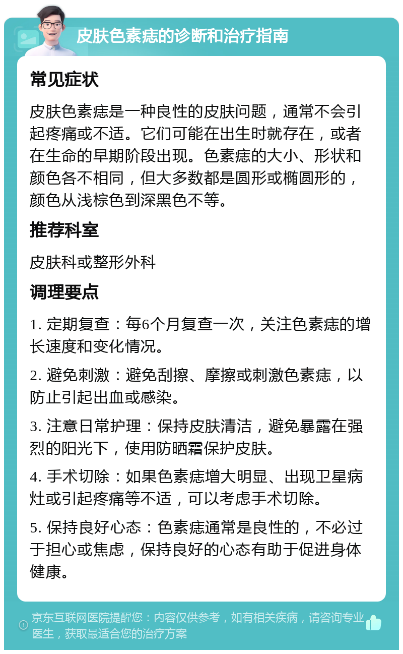 皮肤色素痣的诊断和治疗指南 常见症状 皮肤色素痣是一种良性的皮肤问题，通常不会引起疼痛或不适。它们可能在出生时就存在，或者在生命的早期阶段出现。色素痣的大小、形状和颜色各不相同，但大多数都是圆形或椭圆形的，颜色从浅棕色到深黑色不等。 推荐科室 皮肤科或整形外科 调理要点 1. 定期复查：每6个月复查一次，关注色素痣的增长速度和变化情况。 2. 避免刺激：避免刮擦、摩擦或刺激色素痣，以防止引起出血或感染。 3. 注意日常护理：保持皮肤清洁，避免暴露在强烈的阳光下，使用防晒霜保护皮肤。 4. 手术切除：如果色素痣增大明显、出现卫星病灶或引起疼痛等不适，可以考虑手术切除。 5. 保持良好心态：色素痣通常是良性的，不必过于担心或焦虑，保持良好的心态有助于促进身体健康。